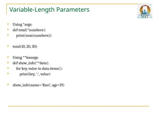 Variable-Length Parameters
 Using *args:
 def total(*numbers):
 print(sum(numbers))
 total(10, 20, 30)
 Using **kwargs:
 def show_info(**data):
 for key, value in data.items():
 print(key, ':', value)
 show_info(name='Ravi', age=19)
 