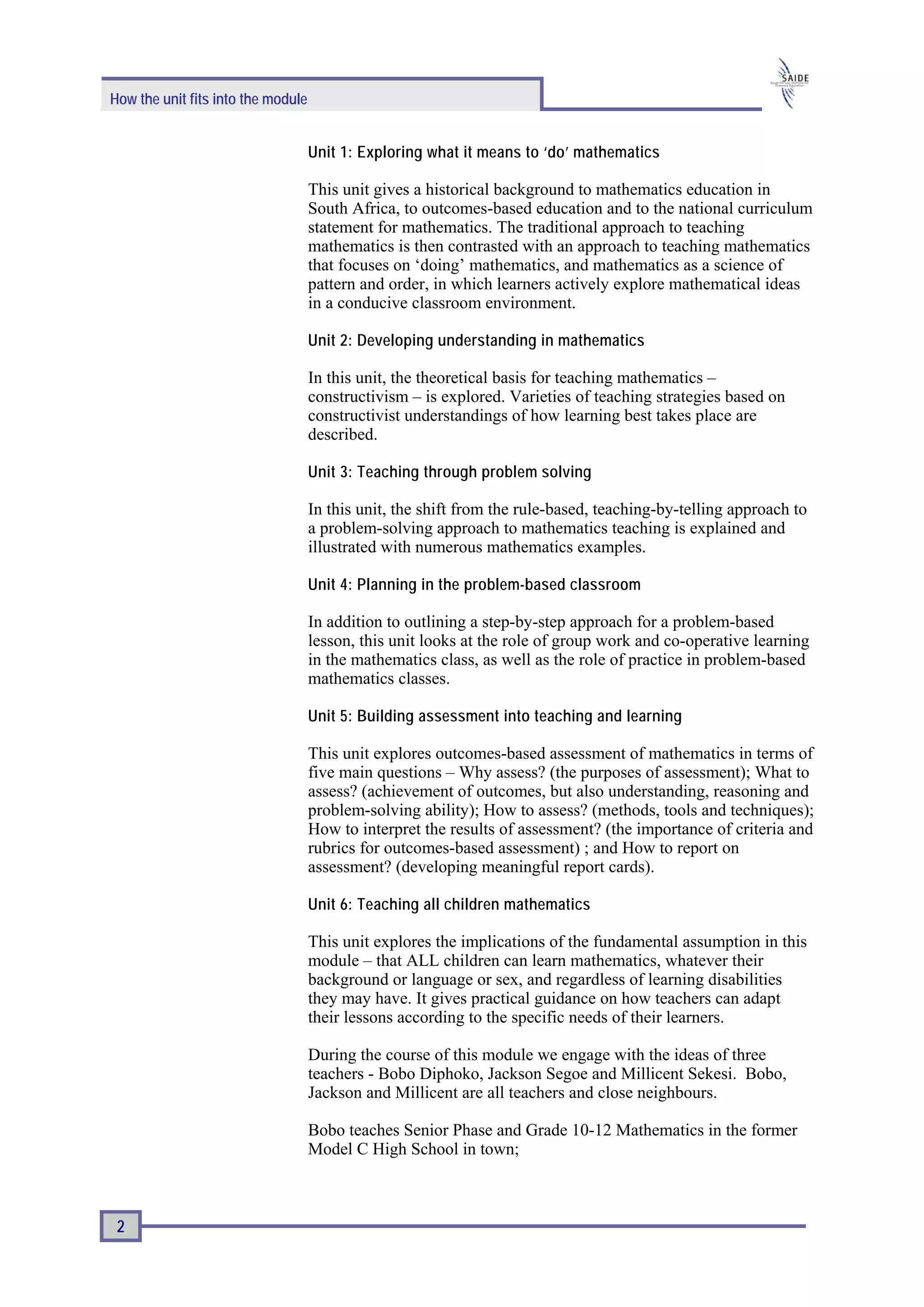How the unit fits into the module


                                    Unit 1: Exploring what it means to ‘do’ mathematics

                                    This unit gives a historical background to mathematics education in
                                    South Africa, to outcomes-based education and to the national curriculum
                                    statement for mathematics. The traditional approach to teaching
                                    mathematics is then contrasted with an approach to teaching mathematics
                                    that focuses on ‘doing’ mathematics, and mathematics as a science of
                                    pattern and order, in which learners actively explore mathematical ideas
                                    in a conducive classroom environment.

                                    Unit 2: Developing understanding in mathematics

                                    In this unit, the theoretical basis for teaching mathematics –
                                    constructivism – is explored. Varieties of teaching strategies based on
                                    constructivist understandings of how learning best takes place are
                                    described.

                                    Unit 3: Teaching through problem solving

                                    In this unit, the shift from the rule-based, teaching-by-telling approach to
                                    a problem-solving approach to mathematics teaching is explained and
                                    illustrated with numerous mathematics examples.

                                    Unit 4: Planning in the problem-based classroom

                                    In addition to outlining a step-by-step approach for a problem-based
                                    lesson, this unit looks at the role of group work and co-operative learning
                                    in the mathematics class, as well as the role of practice in problem-based
                                    mathematics classes.

                                    Unit 5: Building assessment into teaching and learning

                                    This unit explores outcomes-based assessment of mathematics in terms of
                                    five main questions – Why assess? (the purposes of assessment); What to
                                    assess? (achievement of outcomes, but also understanding, reasoning and
                                    problem-solving ability); How to assess? (methods, tools and techniques);
                                    How to interpret the results of assessment? (the importance of criteria and
                                    rubrics for outcomes-based assessment) ; and How to report on
                                    assessment? (developing meaningful report cards).

                                    Unit 6: Teaching all children mathematics

                                    This unit explores the implications of the fundamental assumption in this
                                    module – that ALL children can learn mathematics, whatever their
                                    background or language or sex, and regardless of learning disabilities
                                    they may have. It gives practical guidance on how teachers can adapt
                                    their lessons according to the specific needs of their learners.

                                    During the course of this module we engage with the ideas of three
                                    teachers - Bobo Diphoko, Jackson Segoe and Millicent Sekesi. Bobo,
                                    Jackson and Millicent are all teachers and close neighbours.

                                    Bobo teaches Senior Phase and Grade 10-12 Mathematics in the former
                                    Model C High School in town;



 2
 