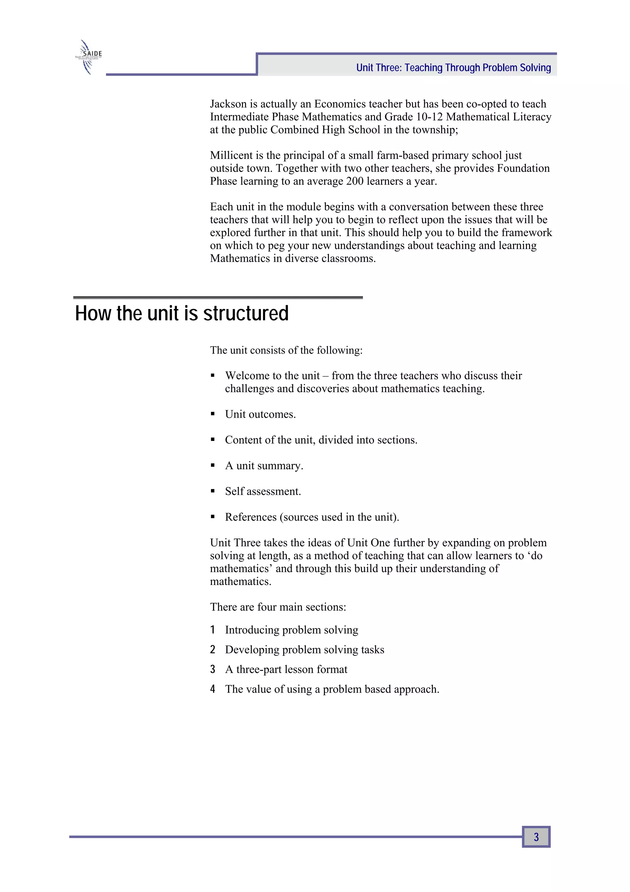 Unit Three: Teaching Through Problem Solving


                Jackson is actually an Economics teacher but has been co-opted to teach
                Intermediate Phase Mathematics and Grade 10-12 Mathematical Literacy
                at the public Combined High School in the township;

                Millicent is the principal of a small farm-based primary school just
                outside town. Together with two other teachers, she provides Foundation
                Phase learning to an average 200 learners a year.

                Each unit in the module begins with a conversation between these three
                teachers that will help you to begin to reflect upon the issues that will be
                explored further in that unit. This should help you to build the framework
                on which to peg your new understandings about teaching and learning
                Mathematics in diverse classrooms.




How the unit is structured
                The unit consists of the following:

                   Welcome to the unit – from the three teachers who discuss their
                   challenges and discoveries about mathematics teaching.

                   Unit outcomes.

                   Content of the unit, divided into sections.

                   A unit summary.

                   Self assessment.

                   References (sources used in the unit).

                Unit Three takes the ideas of Unit One further by expanding on problem
                solving at length, as a method of teaching that can allow learners to ‘do
                mathematics’ and through this build up their understanding of
                mathematics.

                There are four main sections:
                1 Introducing problem solving
                2 Developing problem solving tasks
                3 A three-part lesson format
                4 The value of using a problem based approach.




                                                                                         3
 