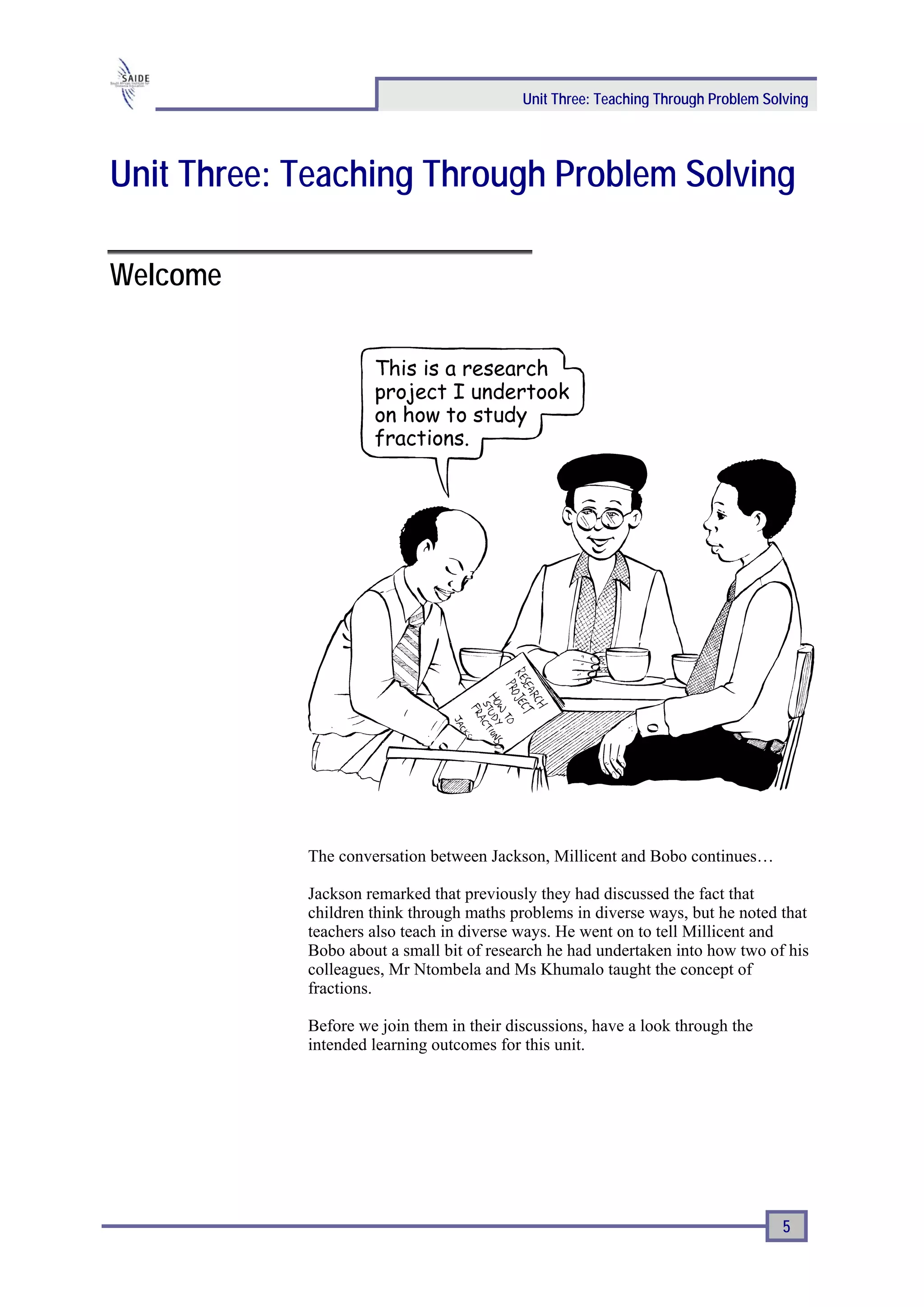 Unit Three: Teaching Through Problem Solving




Unit Three: Teaching Through Problem Solving

Welcome




            The conversation between Jackson, Millicent and Bobo continues…

            Jackson remarked that previously they had discussed the fact that
            children think through maths problems in diverse ways, but he noted that
            teachers also teach in diverse ways. He went on to tell Millicent and
            Bobo about a small bit of research he had undertaken into how two of his
            colleagues, Mr Ntombela and Ms Khumalo taught the concept of
            fractions.

            Before we join them in their discussions, have a look through the
            intended learning outcomes for this unit.




                                                                                   5
 