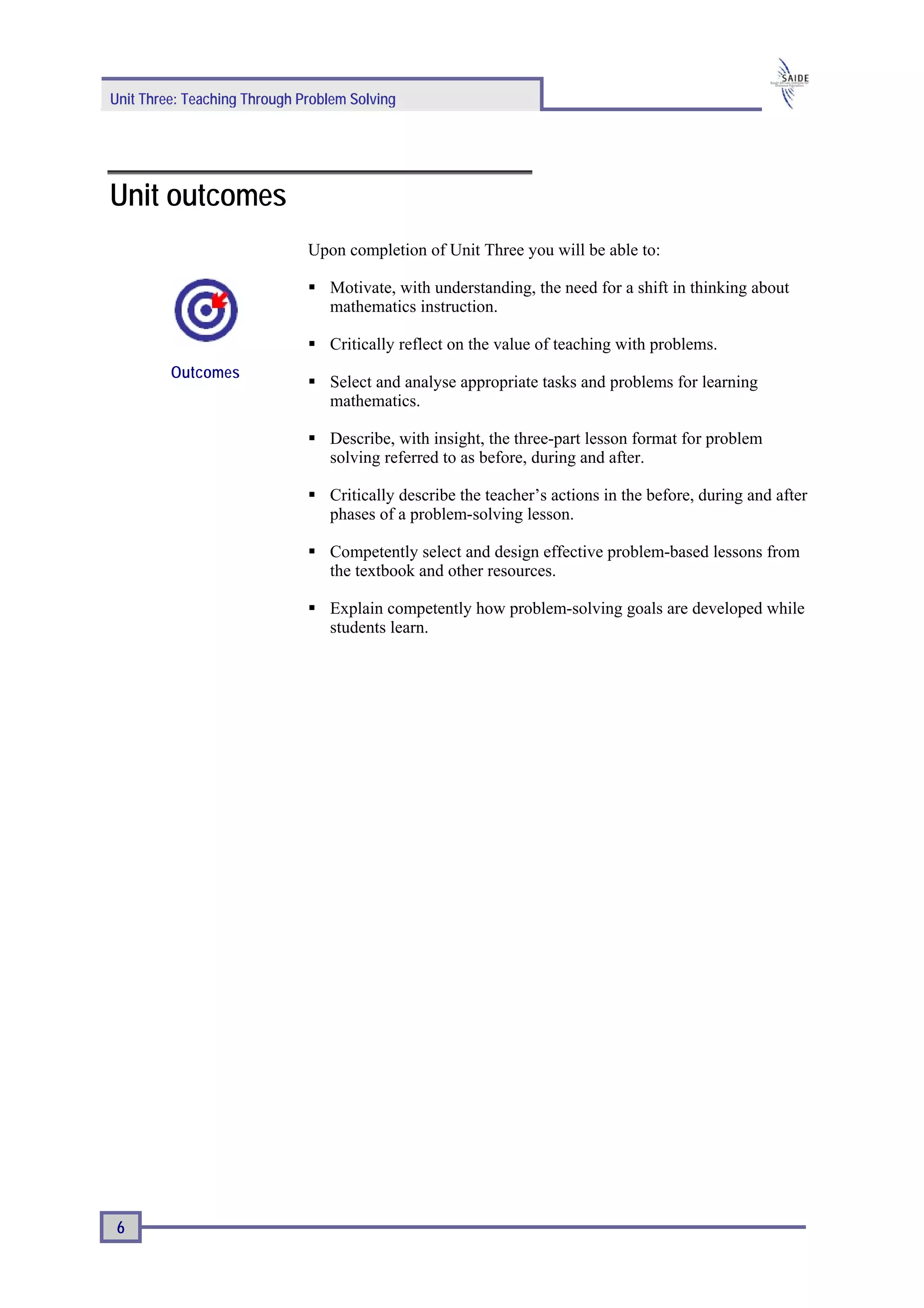 Unit Three: Teaching Through Problem Solving




Unit outcomes
                              Upon completion of Unit Three you will be able to:

                                 Motivate, with understanding, the need for a shift in thinking about
                                 mathematics instruction.

                                 Critically reflect on the value of teaching with problems.
         Outcomes
                                 Select and analyse appropriate tasks and problems for learning
                                 mathematics.

                                 Describe, with insight, the three-part lesson format for problem
                                 solving referred to as before, during and after.

                                 Critically describe the teacher’s actions in the before, during and after
                                 phases of a problem-solving lesson.

                                 Competently select and design effective problem-based lessons from
                                 the textbook and other resources.

                                 Explain competently how problem-solving goals are developed while
                                 students learn.




 6
 