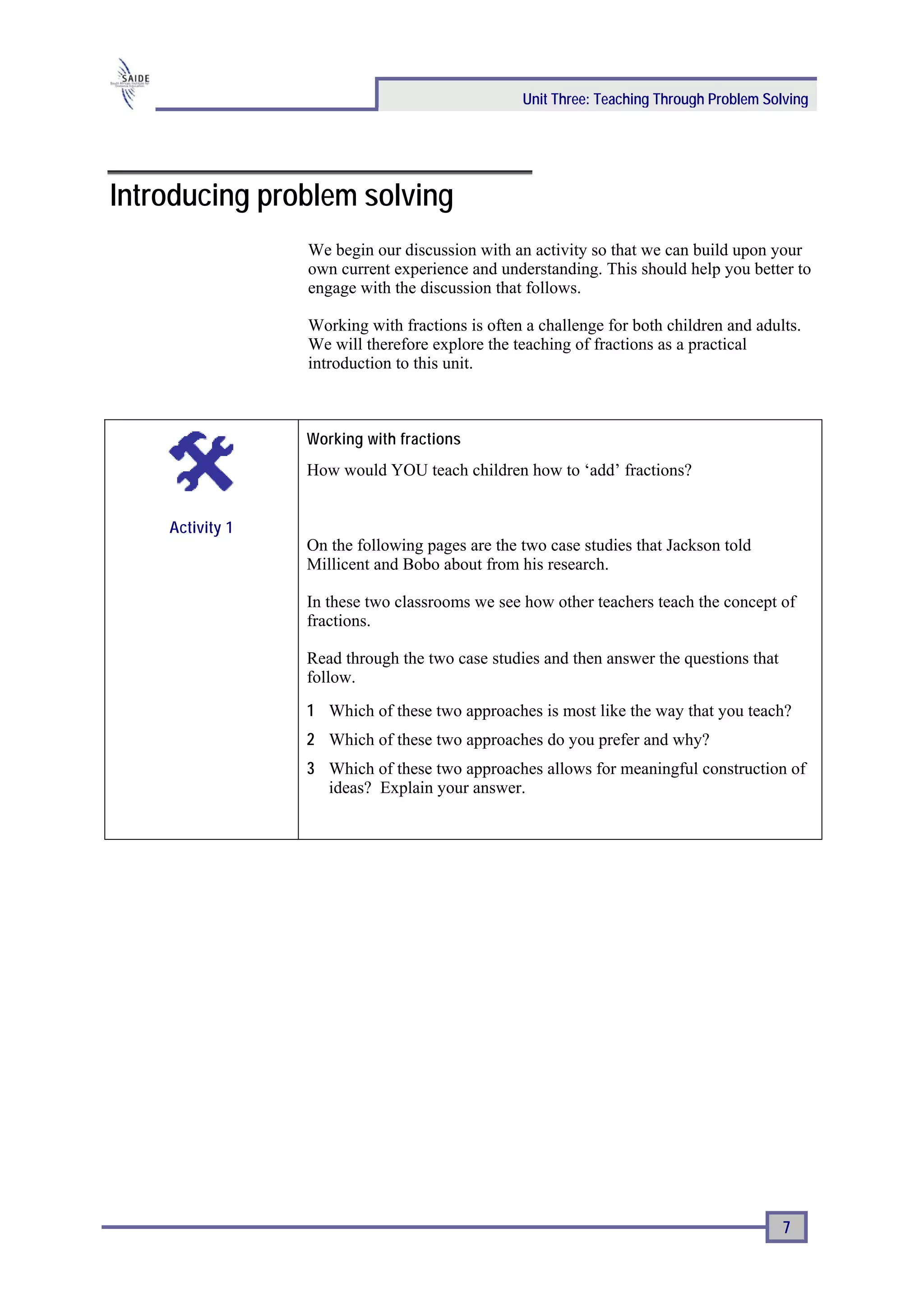 Unit Three: Teaching Through Problem Solving




Introducing problem solving
                 We begin our discussion with an activity so that we can build upon your
                 own current experience and understanding. This should help you better to
                 engage with the discussion that follows.

                 Working with fractions is often a challenge for both children and adults.
                 We will therefore explore the teaching of fractions as a practical
                 introduction to this unit.



                 Working with fractions
                 How would YOU teach children how to ‘add’ fractions?


    Activity 1
                 On the following pages are the two case studies that Jackson told
                 Millicent and Bobo about from his research.

                 In these two classrooms we see how other teachers teach the concept of
                 fractions.

                 Read through the two case studies and then answer the questions that
                 follow.
                 1 Which of these two approaches is most like the way that you teach?
                 2 Which of these two approaches do you prefer and why?
                 3 Which of these two approaches allows for meaningful construction of
                   ideas? Explain your answer.




                                                                                        7
 