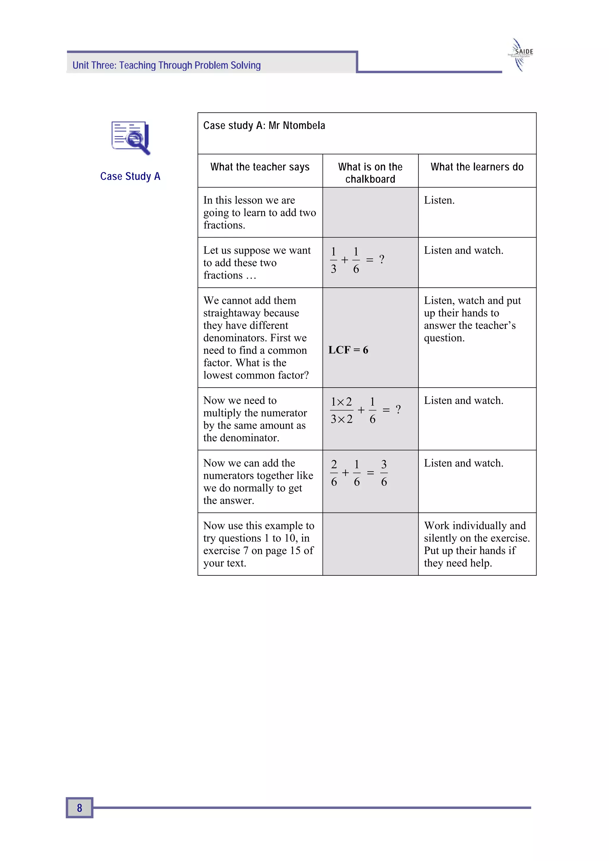 Unit Three: Teaching Through Problem Solving




                              Case study A: Mr Ntombela


                                What the teacher says      What is on the    What the learners do
      Case Study A                                          chalkboard
                              In this lesson we are                         Listen.
                              going to learn to add two
                              fractions.

                              Let us suppose we want      1 1               Listen and watch.
                              to add these two             + = ?
                              fractions …
                                                          3 6

                              We cannot add them                            Listen, watch and put
                              straightaway because                          up their hands to
                              they have different                           answer the teacher’s
                              denominators. First we                        question.
                              need to find a common       LCF = 6
                              factor. What is the
                              lowest common factor?

                              Now we need to              1× 2 1            Listen and watch.
                              multiply the numerator          + = ?
                              by the same amount as
                                                          3× 2 6
                              the denominator.

                              Now we can add the          2 1  3            Listen and watch.
                              numerators together like     + =
                              we do normally to get
                                                          6 6  6
                              the answer.

                              Now use this example to                       Work individually and
                              try questions 1 to 10, in                     silently on the exercise.
                              exercise 7 on page 15 of                      Put up their hands if
                              your text.                                    they need help.




 8
 