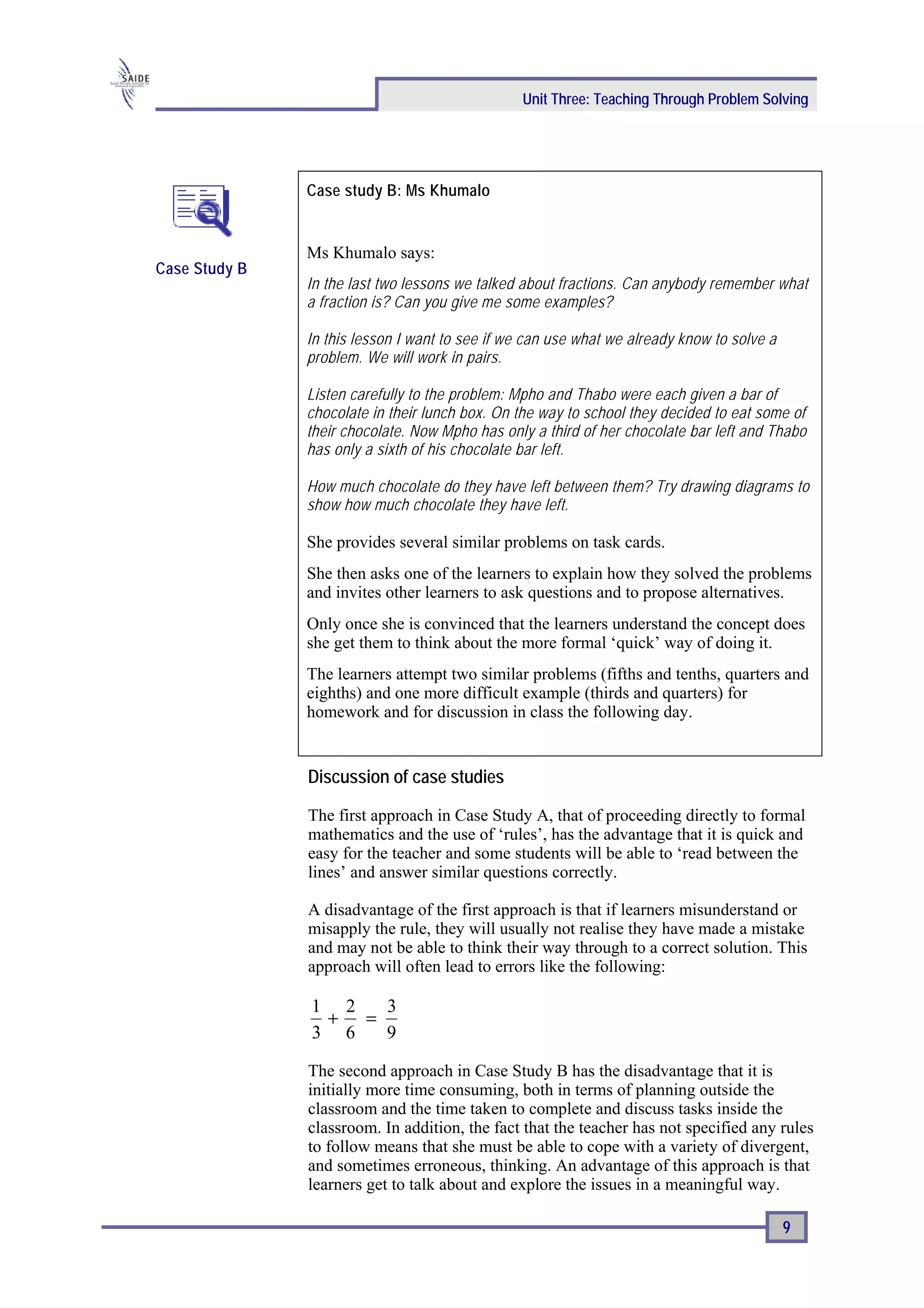 Unit Three: Teaching Through Problem Solving




               Case study B: Ms Khumalo


               Ms Khumalo says:
Case Study B
               In the last two lessons we talked about fractions. Can anybody remember what
               a fraction is? Can you give me some examples?

               In this lesson I want to see if we can use what we already know to solve a
               problem. We will work in pairs.

               Listen carefully to the problem: Mpho and Thabo were each given a bar of
               chocolate in their lunch box. On the way to school they decided to eat some of
               their chocolate. Now Mpho has only a third of her chocolate bar left and Thabo
               has only a sixth of his chocolate bar left.

               How much chocolate do they have left between them? Try drawing diagrams to
               show how much chocolate they have left.

               She provides several similar problems on task cards.
               She then asks one of the learners to explain how they solved the problems
               and invites other learners to ask questions and to propose alternatives.
               Only once she is convinced that the learners understand the concept does
               she get them to think about the more formal ‘quick’ way of doing it.
               The learners attempt two similar problems (fifths and tenths, quarters and
               eighths) and one more difficult example (thirds and quarters) for
               homework and for discussion in class the following day.


               Discussion of case studies

               The first approach in Case Study A, that of proceeding directly to formal
               mathematics and the use of ‘rules’, has the advantage that it is quick and
               easy for the teacher and some students will be able to ‘read between the
               lines’ and answer similar questions correctly.

               A disadvantage of the first approach is that if learners misunderstand or
               misapply the rule, they will usually not realise they have made a mistake
               and may not be able to think their way through to a correct solution. This
               approach will often lead to errors like the following:

               1 2  3
                + =
               3 6  9

               The second approach in Case Study B has the disadvantage that it is
               initially more time consuming, both in terms of planning outside the
               classroom and the time taken to complete and discuss tasks inside the
               classroom. In addition, the fact that the teacher has not specified any rules
               to follow means that she must be able to cope with a variety of divergent,
               and sometimes erroneous, thinking. An advantage of this approach is that
               learners get to talk about and explore the issues in a meaningful way.

                                                                                            9
 