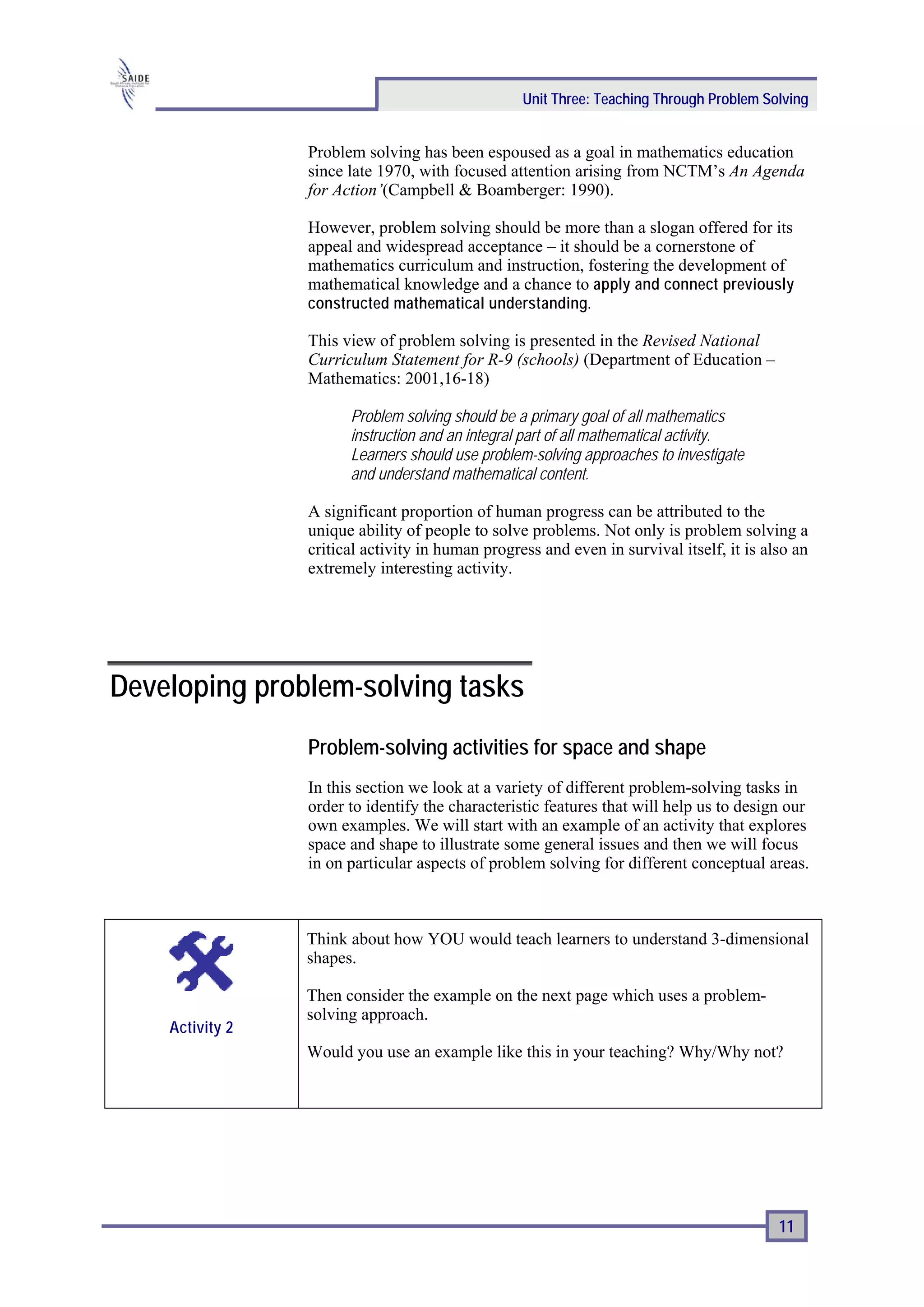 Unit Three: Teaching Through Problem Solving


                 Problem solving has been espoused as a goal in mathematics education
                 since late 1970, with focused attention arising from NCTM’s An Agenda
                 for Action’(Campbell & Boamberger: 1990).

                 However, problem solving should be more than a slogan offered for its
                 appeal and widespread acceptance – it should be a cornerstone of
                 mathematics curriculum and instruction, fostering the development of
                 mathematical knowledge and a chance to apply and connect previously
                 constructed mathematical understanding .

                 This view of problem solving is presented in the Revised National
                 Curriculum Statement for R-9 (schools) (Department of Education –
                 Mathematics: 2001,16-18)

                       Problem solving should be a primary goal of all mathematics
                       instruction and an integral part of all mathematical activity.
                       Learners should use problem-solving approaches to investigate
                       and understand mathematical content.

                 A significant proportion of human progress can be attributed to the
                 unique ability of people to solve problems. Not only is problem solving a
                 critical activity in human progress and even in survival itself, it is also an
                 extremely interesting activity.




Developing problem-solving tasks
                 Problem-solving activities for space and shape
                 In this section we look at a variety of different problem-solving tasks in
                 order to identify the characteristic features that will help us to design our
                 own examples. We will start with an example of an activity that explores
                 space and shape to illustrate some general issues and then we will focus
                 in on particular aspects of problem solving for different conceptual areas.



                 Think about how YOU would teach learners to understand 3-dimensional
                 shapes.

                 Then consider the example on the next page which uses a problem-
                 solving approach.
    Activity 2
                 Would you use an example like this in your teaching? Why/Why not?




                                                                                          11
 