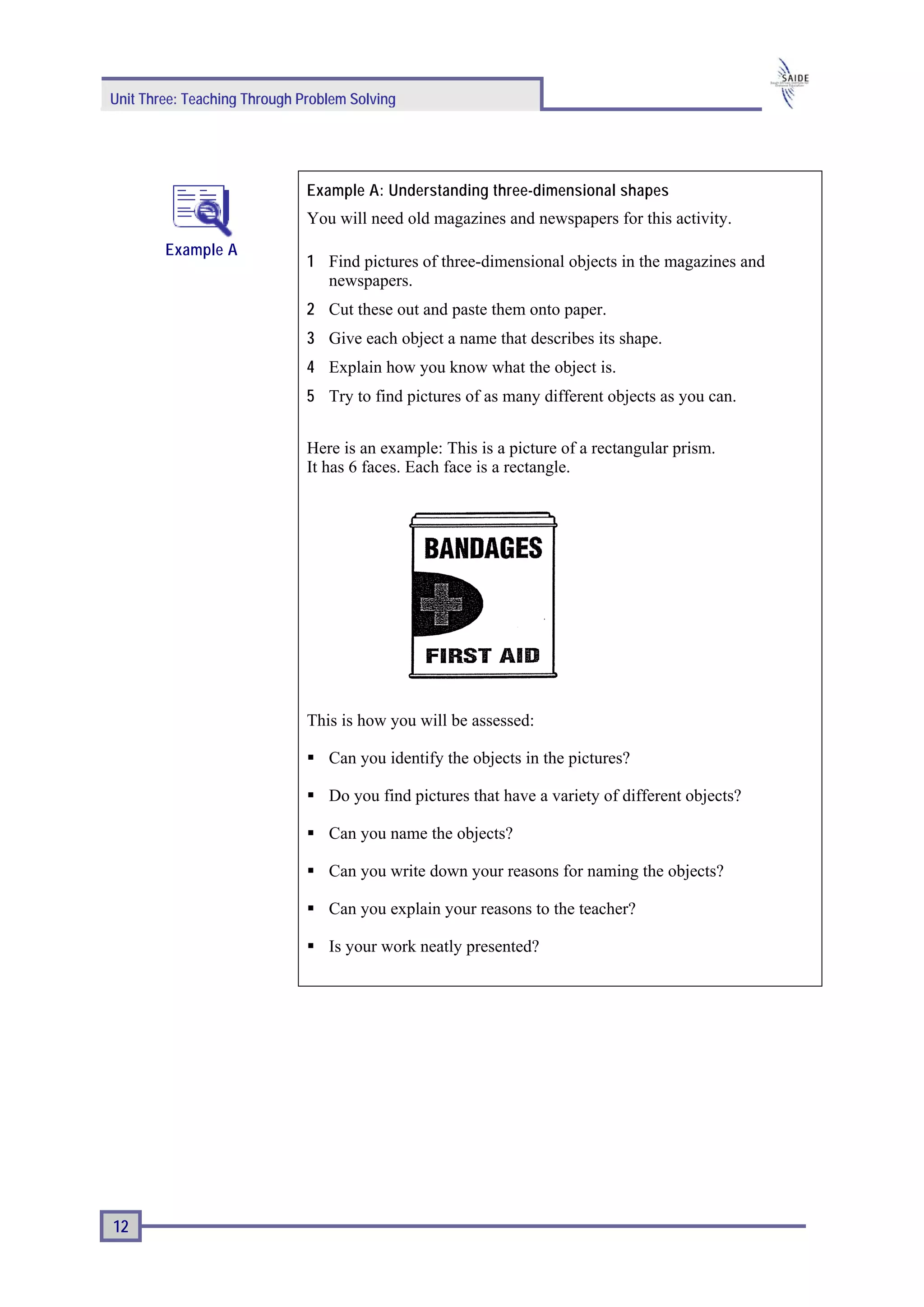 Unit Three: Teaching Through Problem Solving




                              Example A: Understanding three-dimensional shapes
                              You will need old magazines and newspapers for this activity.
        Example A
                              1 Find pictures of three-dimensional objects in the magazines and
                                newspapers.
                              2 Cut these out and paste them onto paper.
                              3 Give each object a name that describes its shape.
                              4 Explain how you know what the object is.
                              5 Try to find pictures of as many different objects as you can.


                              Here is an example: This is a picture of a rectangular prism.
                              It has 6 faces. Each face is a rectangle.




                              This is how you will be assessed:

                                 Can you identify the objects in the pictures?

                                 Do you find pictures that have a variety of different objects?

                                 Can you name the objects?

                                 Can you write down your reasons for naming the objects?

                                 Can you explain your reasons to the teacher?

                                 Is your work neatly presented?




12
 