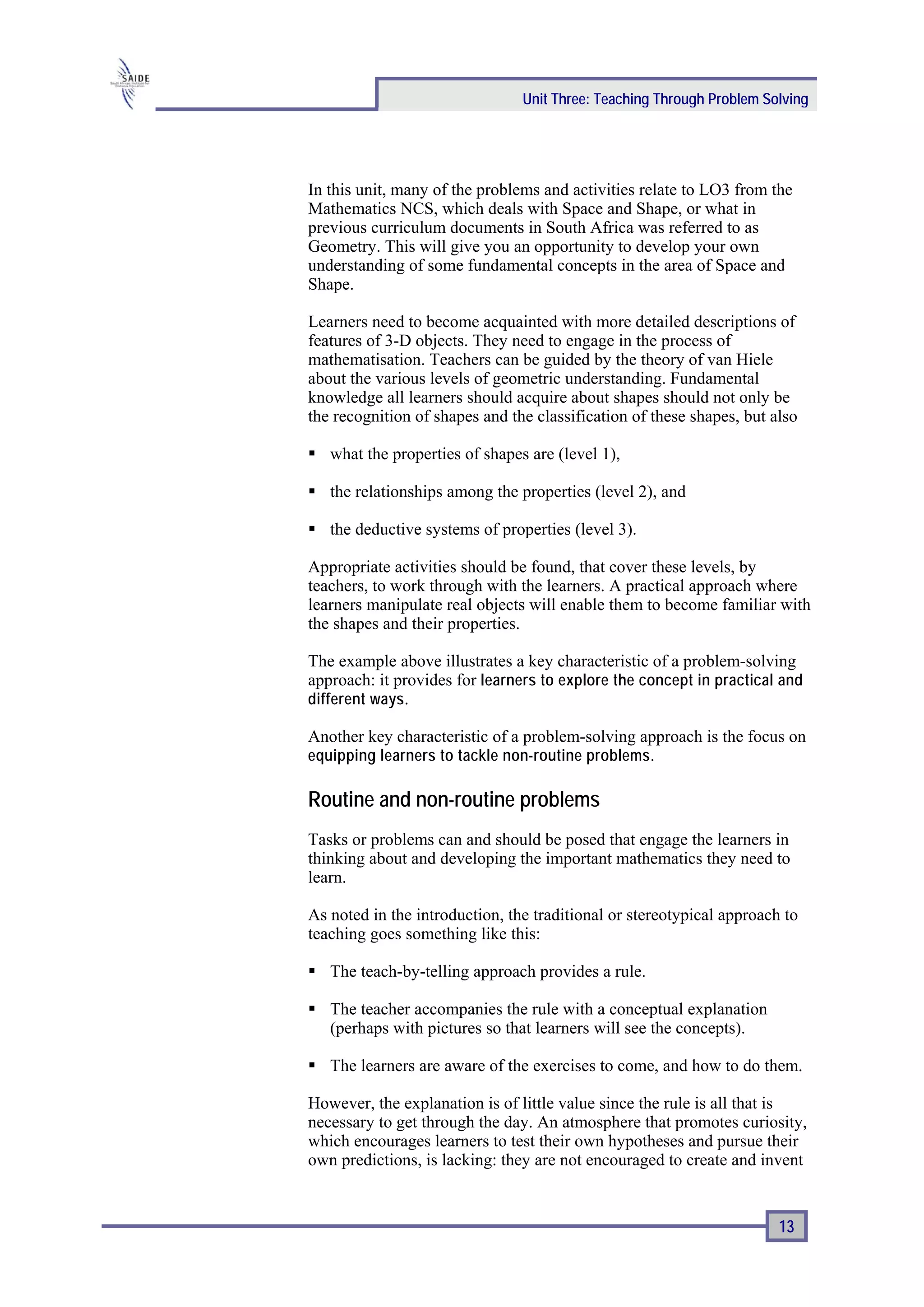 Unit Three: Teaching Through Problem Solving




In this unit, many of the problems and activities relate to LO3 from the
Mathematics NCS, which deals with Space and Shape, or what in
previous curriculum documents in South Africa was referred to as
Geometry. This will give you an opportunity to develop your own
understanding of some fundamental concepts in the area of Space and
Shape.

Learners need to become acquainted with more detailed descriptions of
features of 3-D objects. They need to engage in the process of
mathematisation. Teachers can be guided by the theory of van Hiele
about the various levels of geometric understanding. Fundamental
knowledge all learners should acquire about shapes should not only be
the recognition of shapes and the classification of these shapes, but also

   what the properties of shapes are (level 1),

   the relationships among the properties (level 2), and

   the deductive systems of properties (level 3).

Appropriate activities should be found, that cover these levels, by
teachers, to work through with the learners. A practical approach where
learners manipulate real objects will enable them to become familiar with
the shapes and their properties.

The example above illustrates a key characteristic of a problem-solving
approach: it provides for learners to explore the concept in practical and
different ways .

Another key characteristic of a problem-solving approach is the focus on
equipping learners to tackle non-routine problems.

Routine and non-routine problems
Tasks or problems can and should be posed that engage the learners in
thinking about and developing the important mathematics they need to
learn.

As noted in the introduction, the traditional or stereotypical approach to
teaching goes something like this:

   The teach-by-telling approach provides a rule.

   The teacher accompanies the rule with a conceptual explanation
   (perhaps with pictures so that learners will see the concepts).

   The learners are aware of the exercises to come, and how to do them.

However, the explanation is of little value since the rule is all that is
necessary to get through the day. An atmosphere that promotes curiosity,
which encourages learners to test their own hypotheses and pursue their
own predictions, is lacking: they are not encouraged to create and invent


                                                                       13
 