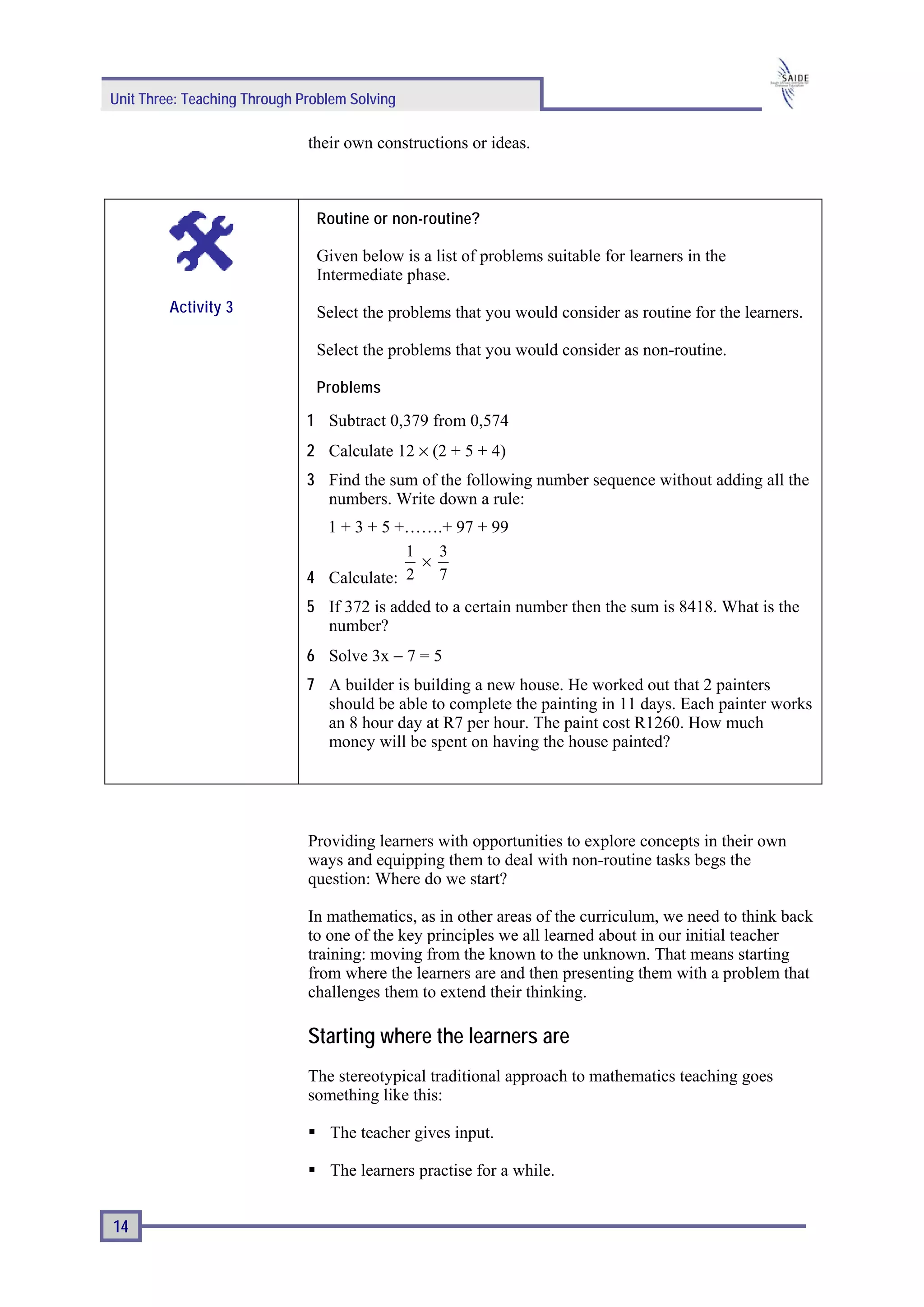 Unit Three: Teaching Through Problem Solving

                              their own constructions or ideas.



                               Routine or non-routine?

                               Given below is a list of problems suitable for learners in the
                               Intermediate phase.
         Activity 3            Select the problems that you would consider as routine for the learners.

                               Select the problems that you would consider as non-routine.

                               Problems

                              1 Subtract 0,379 from 0,574
                              2 Calculate 12 × (2 + 5 + 4)
                              3 Find the sum of the following number sequence without adding all the
                                numbers. Write down a rule:
                                1 + 3 + 5 +…….+ 97 + 99
                                           1   3
                                             ×
                              4 Calculate: 2 7
                              5 If 372 is added to a certain number then the sum is 8418. What is the
                                number?
                              6 Solve 3x − 7 = 5
                              7 A builder is building a new house. He worked out that 2 painters
                                should be able to complete the painting in 11 days. Each painter works
                                an 8 hour day at R7 per hour. The paint cost R1260. How much
                                money will be spent on having the house painted?




                              Providing learners with opportunities to explore concepts in their own
                              ways and equipping them to deal with non-routine tasks begs the
                              question: Where do we start?

                              In mathematics, as in other areas of the curriculum, we need to think back
                              to one of the key principles we all learned about in our initial teacher
                              training: moving from the known to the unknown. That means starting
                              from where the learners are and then presenting them with a problem that
                              challenges them to extend their thinking.

                              Starting where the learners are
                              The stereotypical traditional approach to mathematics teaching goes
                              something like this:

                                 The teacher gives input.

                                 The learners practise for a while.


14
 