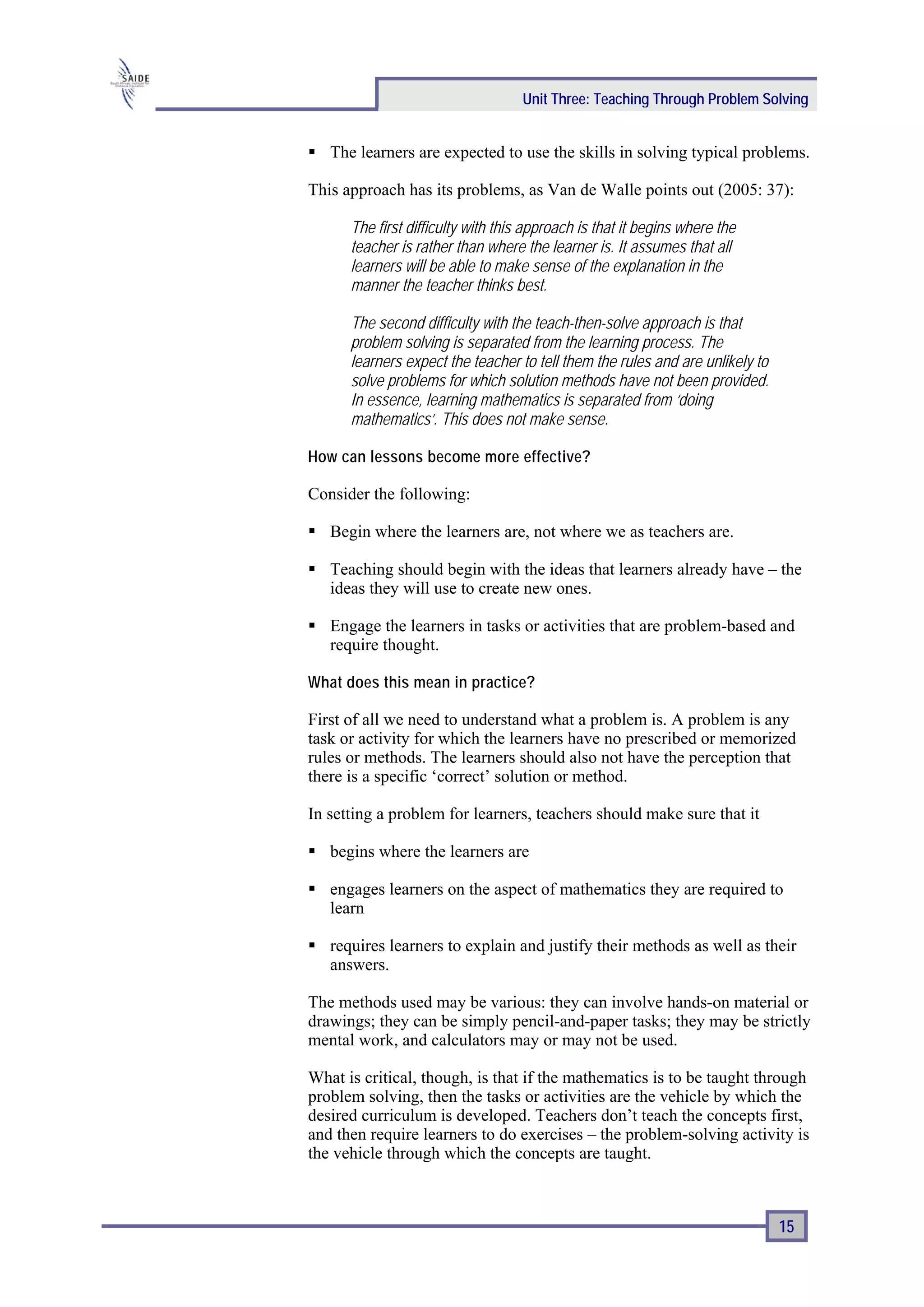 Unit Three: Teaching Through Problem Solving


   The learners are expected to use the skills in solving typical problems.

This approach has its problems, as Van de Walle points out (2005: 37):

      The first difficulty with this approach is that it begins where the
      teacher is rather than where the learner is. It assumes that all
      learners will be able to make sense of the explanation in the
      manner the teacher thinks best.

      The second difficulty with the teach-then-solve approach is that
      problem solving is separated from the learning process. The
      learners expect the teacher to tell them the rules and are unlikely to
      solve problems for which solution methods have not been provided.
      In essence, learning mathematics is separated from ‘doing
      mathematics’. This does not make sense.

How can lessons become more effective?

Consider the following:

   Begin where the learners are, not where we as teachers are.

   Teaching should begin with the ideas that learners already have – the
   ideas they will use to create new ones.

   Engage the learners in tasks or activities that are problem-based and
   require thought.

What does this mean in practice?

First of all we need to understand what a problem is. A problem is any
task or activity for which the learners have no prescribed or memorized
rules or methods. The learners should also not have the perception that
there is a specific ‘correct’ solution or method.

In setting a problem for learners, teachers should make sure that it

   begins where the learners are

   engages learners on the aspect of mathematics they are required to
   learn

   requires learners to explain and justify their methods as well as their
   answers.

The methods used may be various: they can involve hands-on material or
drawings; they can be simply pencil-and-paper tasks; they may be strictly
mental work, and calculators may or may not be used.

What is critical, though, is that if the mathematics is to be taught through
problem solving, then the tasks or activities are the vehicle by which the
desired curriculum is developed. Teachers don’t teach the concepts first,
and then require learners to do exercises – the problem-solving activity is
the vehicle through which the concepts are taught.



                                                                               15
 