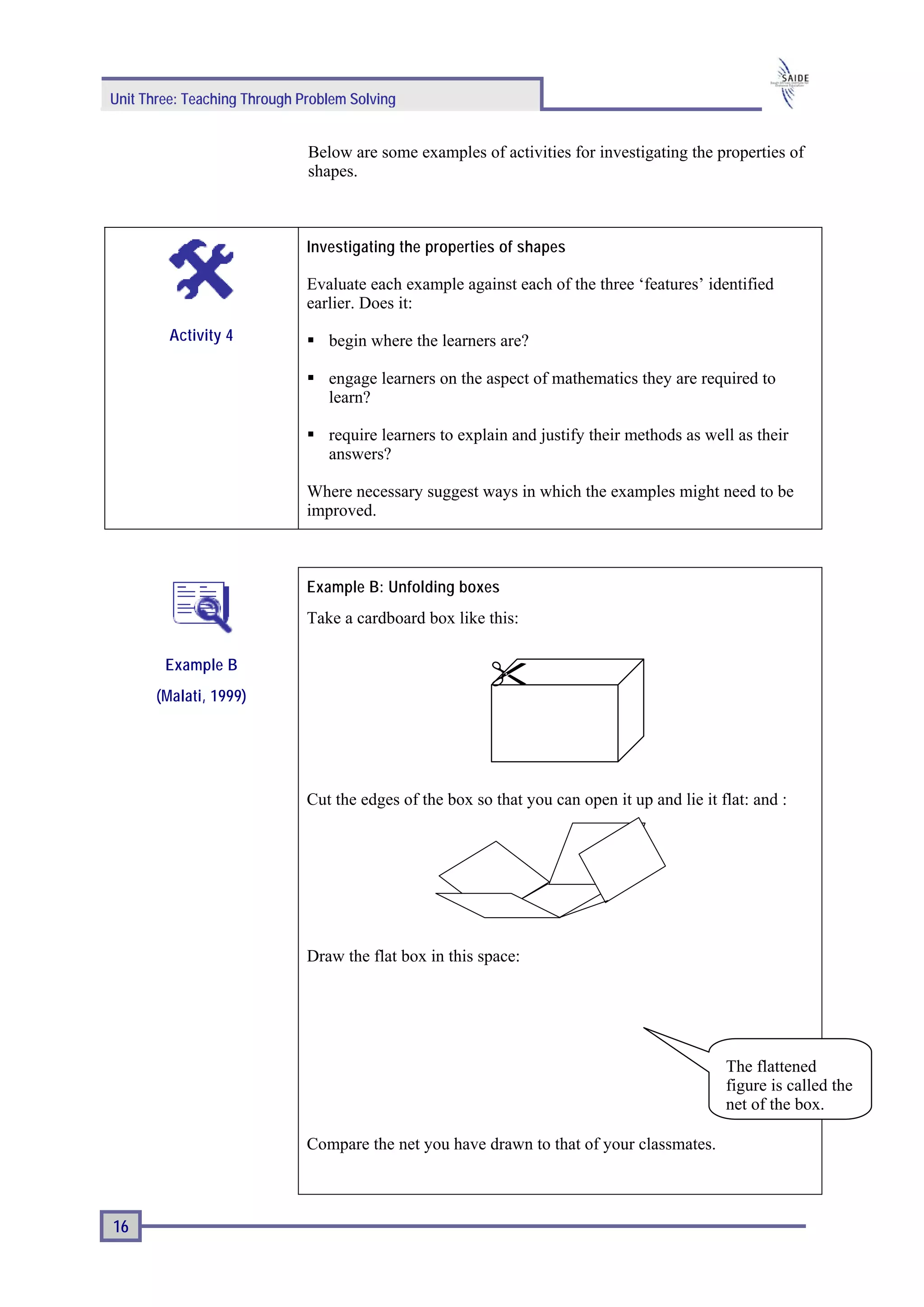 Unit Three: Teaching Through Problem Solving


                              Below are some examples of activities for investigating the properties of
                              shapes.



                              Investigating the properties of shapes

                              Evaluate each example against each of the three ‘features’ identified
                              earlier. Does it:
         Activity 4              begin where the learners are?

                                 engage learners on the aspect of mathematics they are required to
                                 learn?

                                 require learners to explain and justify their methods as well as their
                                 answers?

                              Where necessary suggest ways in which the examples might need to be
                              improved.



                              Example B: Unfolding boxes
                              Take a cardboard box like this:

        Example B
       (Malati, 1999)




                              Cut the edges of the box so that you can open it up and lie it flat: and :




                              Draw the flat box in this space:




                                                                                              The flattened
                                                                                              figure is called the
                                                                                              net of the box.

                              Compare the net you have drawn to that of your classmates.



16
 