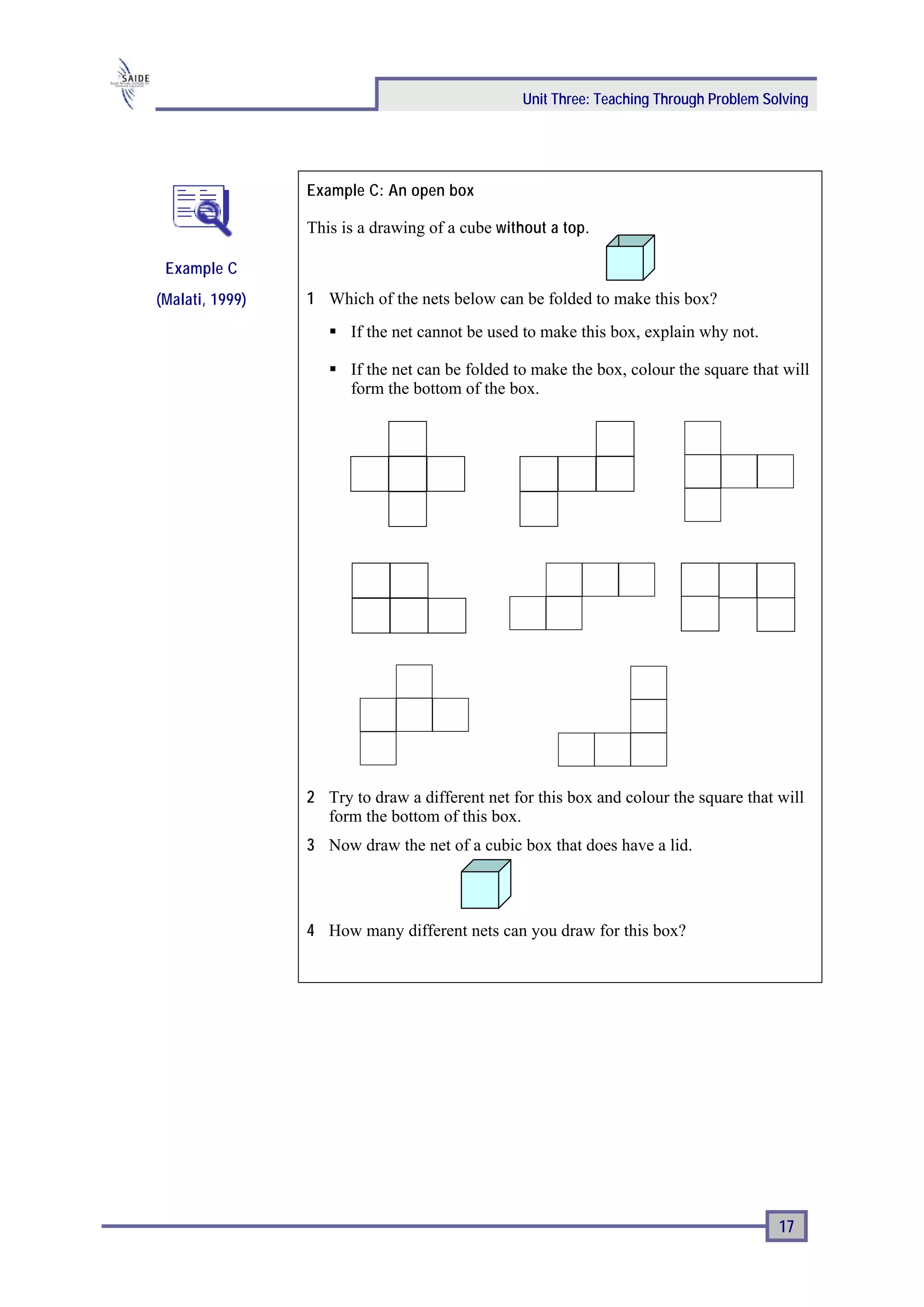 Unit Three: Teaching Through Problem Solving




                 Example C: An open box

                 This is a drawing of a cube without a top.

 Example C
(Malati, 1999)   1 Which of the nets below can be folded to make this box?
                       If the net cannot be used to make this box, explain why not.

                       If the net can be folded to make the box, colour the square that will
                       form the bottom of the box.




                 2 Try to draw a different net for this box and colour the square that will
                   form the bottom of this box.
                 3 Now draw the net of a cubic box that does have a lid.




                 4 How many different nets can you draw for this box?




                                                                                        17
 