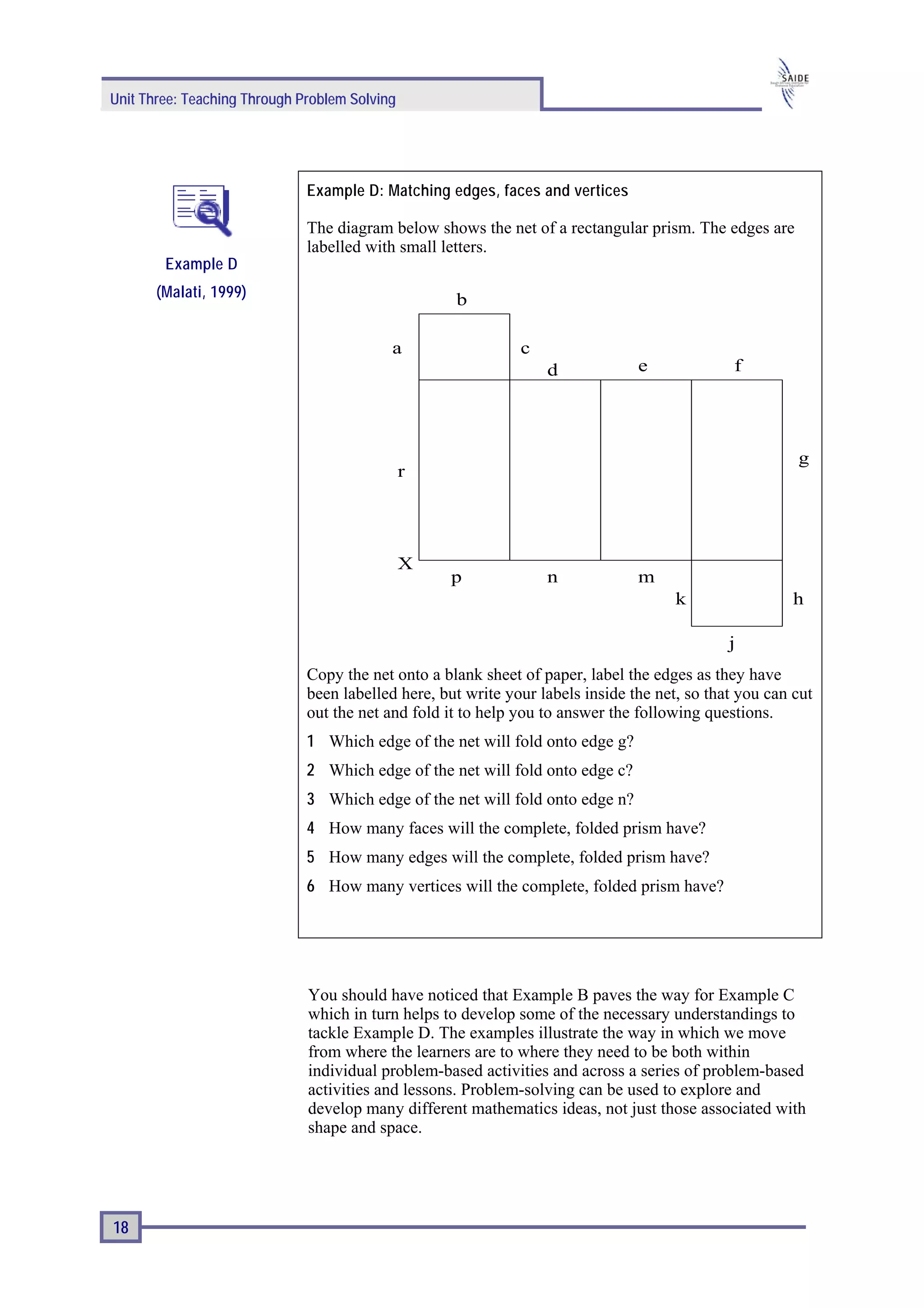 Unit Three: Teaching Through Problem Solving




                              Example D: Matching edges, faces and vertices

                              The diagram below shows the net of a rectangular prism. The edges are
                              labelled with small letters.
        Example D
       (Malati, 1999)                               b

                                           a                  c
                                                                  d             e              f




                                                                                                        g
                                               r




                                               X
                                                   p              n             m
                                                                                      k                 h

                                                                                              j
                              Copy the net onto a blank sheet of paper, label the edges as they have
                              been labelled here, but write your labels inside the net, so that you can cut
                              out the net and fold it to help you to answer the following questions.
                              1 Which edge of the net will fold onto edge g?
                              2 Which edge of the net will fold onto edge c?
                              3 Which edge of the net will fold onto edge n?
                              4 How many faces will the complete, folded prism have?
                              5 How many edges will the complete, folded prism have?
                              6 How many vertices will the complete, folded prism have?




                              You should have noticed that Example B paves the way for Example C
                              which in turn helps to develop some of the necessary understandings to
                              tackle Example D. The examples illustrate the way in which we move
                              from where the learners are to where they need to be both within
                              individual problem-based activities and across a series of problem-based
                              activities and lessons. Problem-solving can be used to explore and
                              develop many different mathematics ideas, not just those associated with
                              shape and space.




18
 
