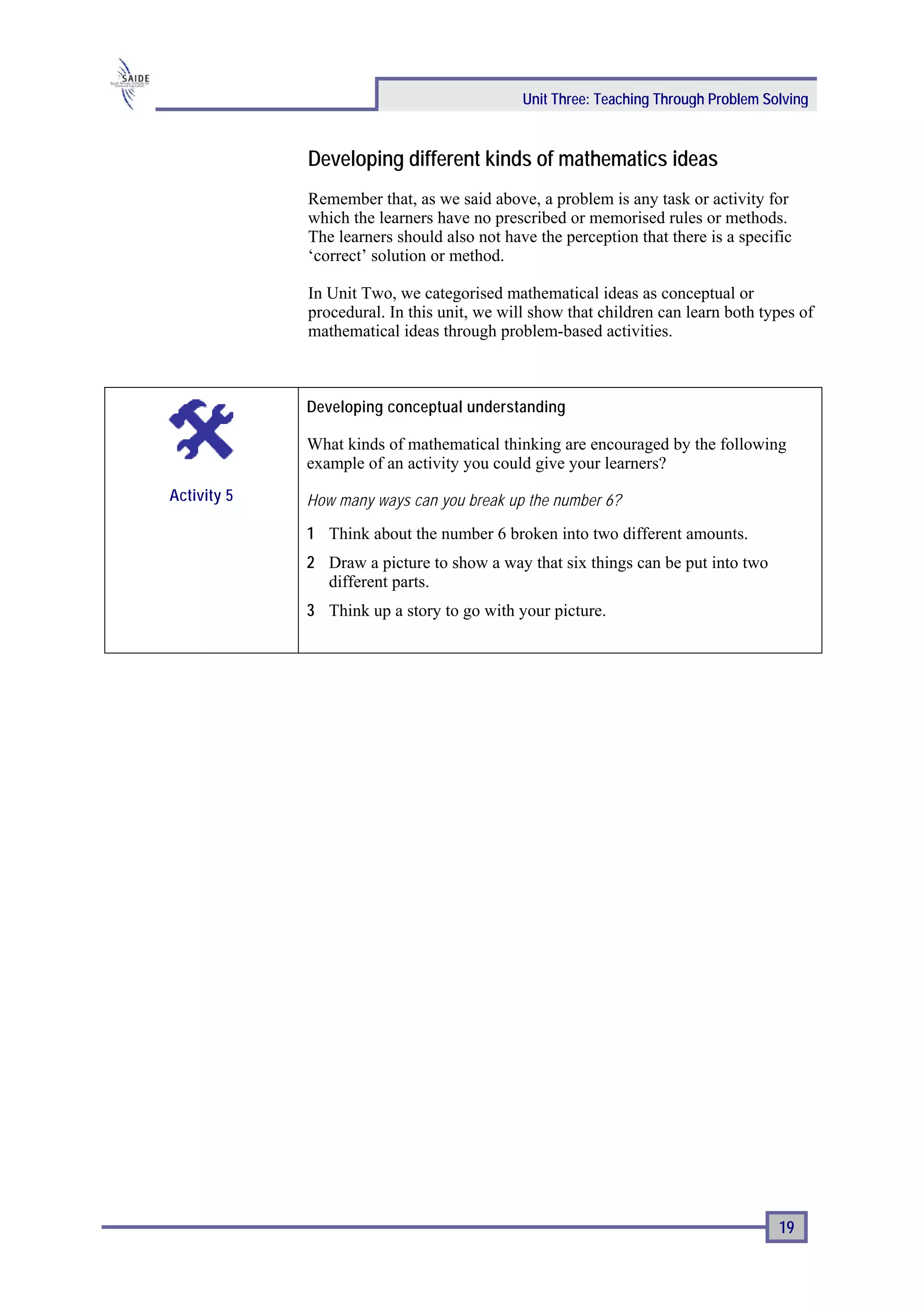Unit Three: Teaching Through Problem Solving


             Developing different kinds of mathematics ideas
             Remember that, as we said above, a problem is any task or activity for
             which the learners have no prescribed or memorised rules or methods.
             The learners should also not have the perception that there is a specific
             ‘correct’ solution or method.

             In Unit Two, we categorised mathematical ideas as conceptual or
             procedural. In this unit, we will show that children can learn both types of
             mathematical ideas through problem-based activities.



             Developing conceptual understanding

             What kinds of mathematical thinking are encouraged by the following
             example of an activity you could give your learners?
Activity 5   How many ways can you break up the number 6?

             1 Think about the number 6 broken into two different amounts.
             2 Draw a picture to show a way that six things can be put into two
               different parts.
             3 Think up a story to go with your picture.




                                                                                    19
 