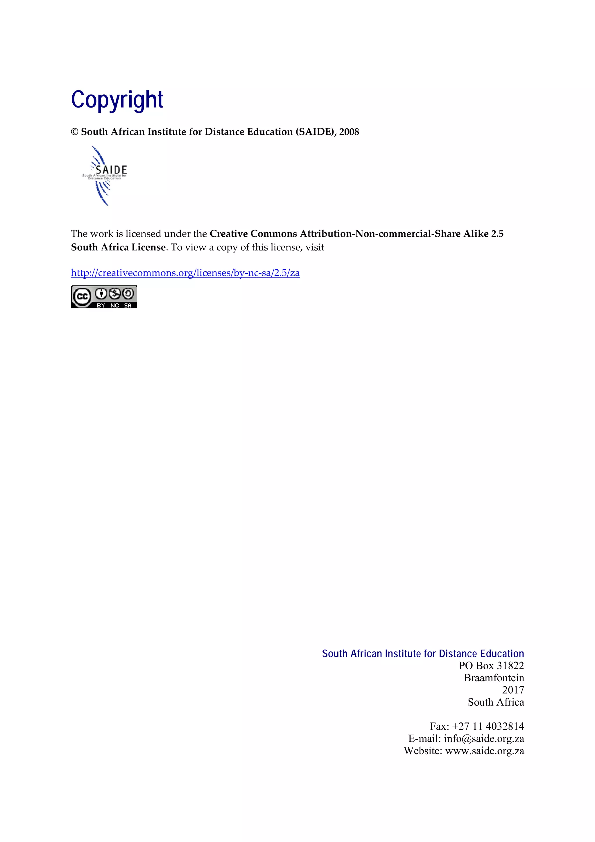 Copyright
© South African Institute for Distance Education (SAIDE), 2008




The work is licensed under the Creative Commons Attribution-Non-commercial-Share Alike 2.5
South Africa License. To view a copy of this license, visit

http://creativecommons.org/licenses/by-nc-sa/2.5/za




                                                      South African Institute for Distance Education
                                                                                      PO Box 31822
                                                                                       Braamfontein
                                                                                               2017
                                                                                        South Africa

                                                                            Fax: +27 11 4032814
                                                                        E-mail: info@saide.org.za
                                                                        Website: www.saide.org.za
 