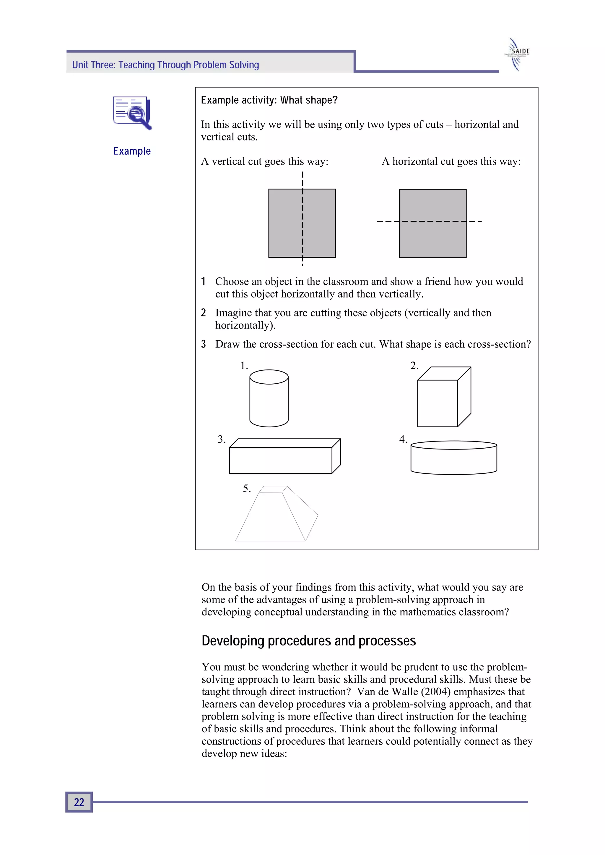 Unit Three: Teaching Through Problem Solving


                              Example activity: What shape?

                              In this activity we will be using only two types of cuts – horizontal and
                              vertical cuts.
         Example
                              A vertical cut goes this way:            A horizontal cut goes this way:




                              1 Choose an object in the classroom and show a friend how you would
                                cut this object horizontally and then vertically.
                              2 Imagine that you are cutting these objects (vertically and then
                                horizontally).
                              3 Draw the cross-section for each cut. What shape is each cross-section?
                                       1.                                       2.




                                  3.                                       4.



                                        5.




                              On the basis of your findings from this activity, what would you say are
                              some of the advantages of using a problem-solving approach in
                              developing conceptual understanding in the mathematics classroom?

                              Developing procedures and processes
                              You must be wondering whether it would be prudent to use the problem-
                              solving approach to learn basic skills and procedural skills. Must these be
                              taught through direct instruction? Van de Walle (2004) emphasizes that
                              learners can develop procedures via a problem-solving approach, and that
                              problem solving is more effective than direct instruction for the teaching
                              of basic skills and procedures. Think about the following informal
                              constructions of procedures that learners could potentially connect as they
                              develop new ideas:



22
 