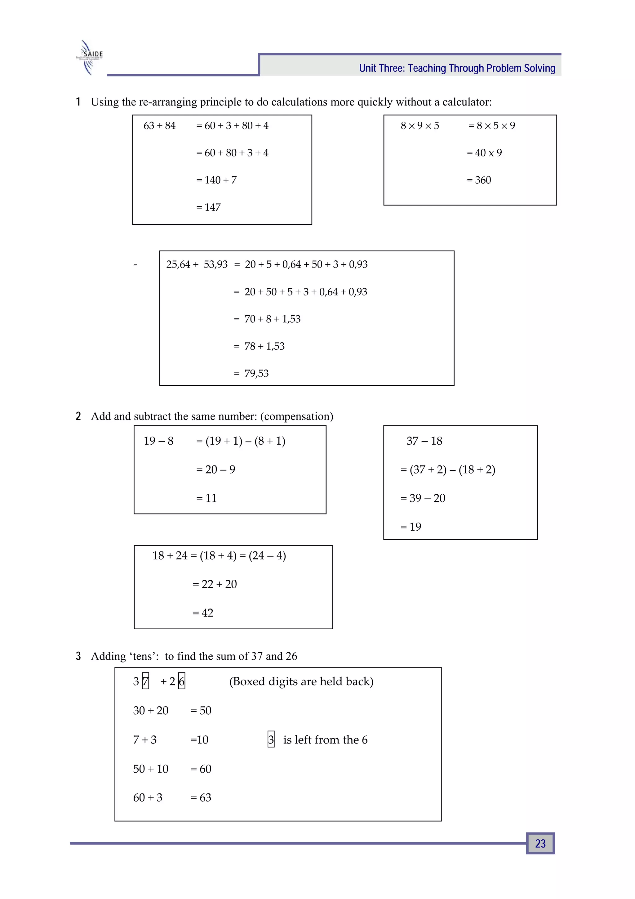 Unit Three: Teaching Through Problem Solving


1 Using the re-arranging principle to do calculations more quickly without a calculator:

                63 + 84    = 60 + 3 + 80 + 4                              8×9×5          =8×5×9

                           = 60 + 80 + 3 + 4                                             = 40 x 9

                           = 140 + 7                                                     = 360

                           = 147




            -        25,64 + 53,93 = 20 + 5 + 0,64 + 50 + 3 + 0,93

                                    = 20 + 50 + 5 + 3 + 0,64 + 0,93

                                    = 70 + 8 + 1,53

                                    = 78 + 1,53

                                    = 79,53



2 Add and subtract the same number: (compensation)

                19 − 8     = (19 + 1) – (8 + 1)                            37 − 18

                           = 20 − 9                                       = (37 + 2) – (18 + 2)

                           = 11                                           = 39 − 20

                                                                          = 19

                 18 + 24 = (18 + 4) = (24 − 4)

                          = 22 + 20

                          = 42


3 Adding ‘tens’: to find the sum of 37 and 26

            37     +26             (Boxed digits are held back)

            30 + 20       = 50

            7+3           =10              3 is left from the 6

            50 + 10       = 60

            60 + 3        = 63


                                                                                                        23
 