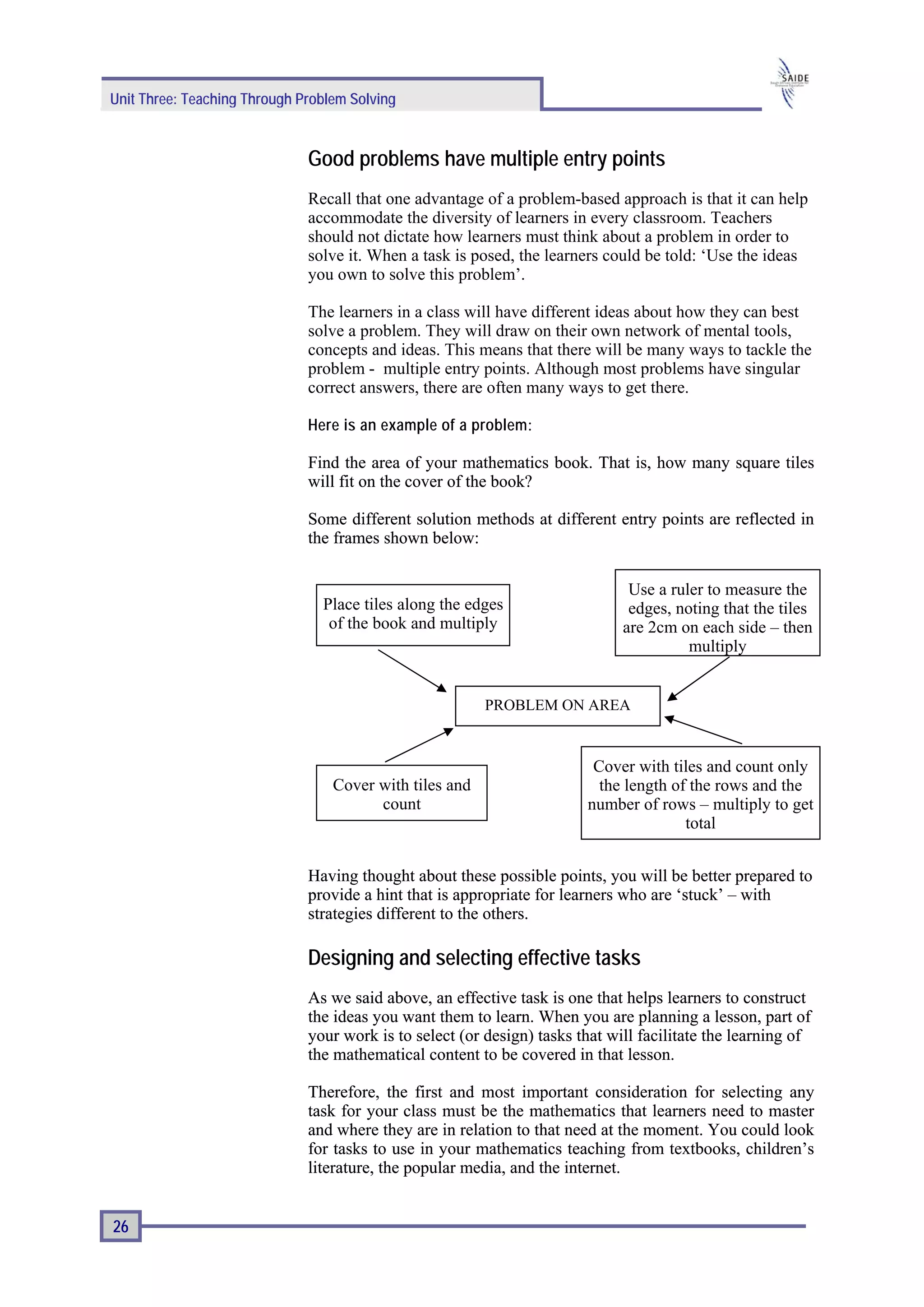 Unit Three: Teaching Through Problem Solving


                              Good problems have multiple entry points
                              Recall that one advantage of a problem-based approach is that it can help
                              accommodate the diversity of learners in every classroom. Teachers
                              should not dictate how learners must think about a problem in order to
                              solve it. When a task is posed, the learners could be told: ‘Use the ideas
                              you own to solve this problem’.

                              The learners in a class will have different ideas about how they can best
                              solve a problem. They will draw on their own network of mental tools,
                              concepts and ideas. This means that there will be many ways to tackle the
                              problem - multiple entry points. Although most problems have singular
                              correct answers, there are often many ways to get there.

                              Here is an example of a problem :

                              Find the area of your mathematics book. That is, how many square tiles
                              will fit on the cover of the book?

                              Some different solution methods at different entry points are reflected in
                              the frames shown below:


                                                                               Use a ruler to measure the
                                Place tiles along the edges                    edges, noting that the tiles
                                 of the book and multiply                     are 2cm on each side – then
                                                                                        multiply


                                                         PROBLEM ON AREA


                                                                         Cover with tiles and count only
                                  Cover with tiles and                    the length of the rows and the
                                        count                           number of rows – multiply to get
                                                                                       total


                              Having thought about these possible points, you will be better prepared to
                              provide a hint that is appropriate for learners who are ‘stuck’ – with
                              strategies different to the others.

                              Designing and selecting effective tasks
                              As we said above, an effective task is one that helps learners to construct
                              the ideas you want them to learn. When you are planning a lesson, part of
                              your work is to select (or design) tasks that will facilitate the learning of
                              the mathematical content to be covered in that lesson.

                              Therefore, the first and most important consideration for selecting any
                              task for your class must be the mathematics that learners need to master
                              and where they are in relation to that need at the moment. You could look
                              for tasks to use in your mathematics teaching from textbooks, children’s
                              literature, the popular media, and the internet.


26
 
