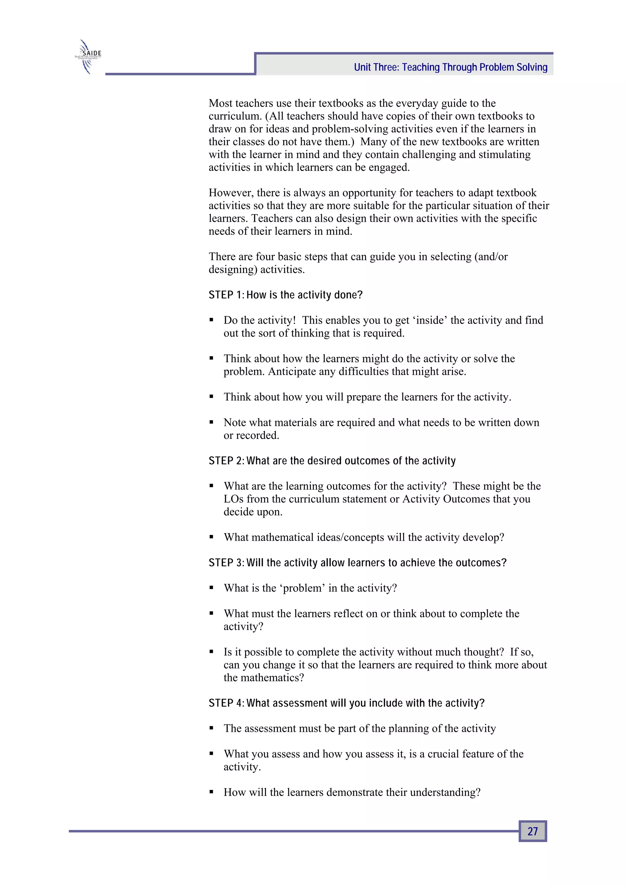 Unit Three: Teaching Through Problem Solving


Most teachers use their textbooks as the everyday guide to the
curriculum. (All teachers should have copies of their own textbooks to
draw on for ideas and problem-solving activities even if the learners in
their classes do not have them.) Many of the new textbooks are written
with the learner in mind and they contain challenging and stimulating
activities in which learners can be engaged.

However, there is always an opportunity for teachers to adapt textbook
activities so that they are more suitable for the particular situation of their
learners. Teachers can also design their own activities with the specific
needs of their learners in mind.

There are four basic steps that can guide you in selecting (and/or
designing) activities.

STEP 1: How is the activity done?

   Do the activity! This enables you to get ‘inside’ the activity and find
   out the sort of thinking that is required.

   Think about how the learners might do the activity or solve the
   problem. Anticipate any difficulties that might arise.

   Think about how you will prepare the learners for the activity.

   Note what materials are required and what needs to be written down
   or recorded.

STEP 2: What are the desired outcomes of the activity

   What are the learning outcomes for the activity? These might be the
   LOs from the curriculum statement or Activity Outcomes that you
   decide upon.

   What mathematical ideas/concepts will the activity develop?

STEP 3: Will the activity allow learners to achieve the outcomes?

   What is the ‘problem’ in the activity?

   What must the learners reflect on or think about to complete the
   activity?

   Is it possible to complete the activity without much thought? If so,
   can you change it so that the learners are required to think more about
   the mathematics?

STEP 4: What assessment will you include with the activity?

   The assessment must be part of the planning of the activity

   What you assess and how you assess it, is a crucial feature of the
   activity.

   How will the learners demonstrate their understanding?


                                                                         27
 