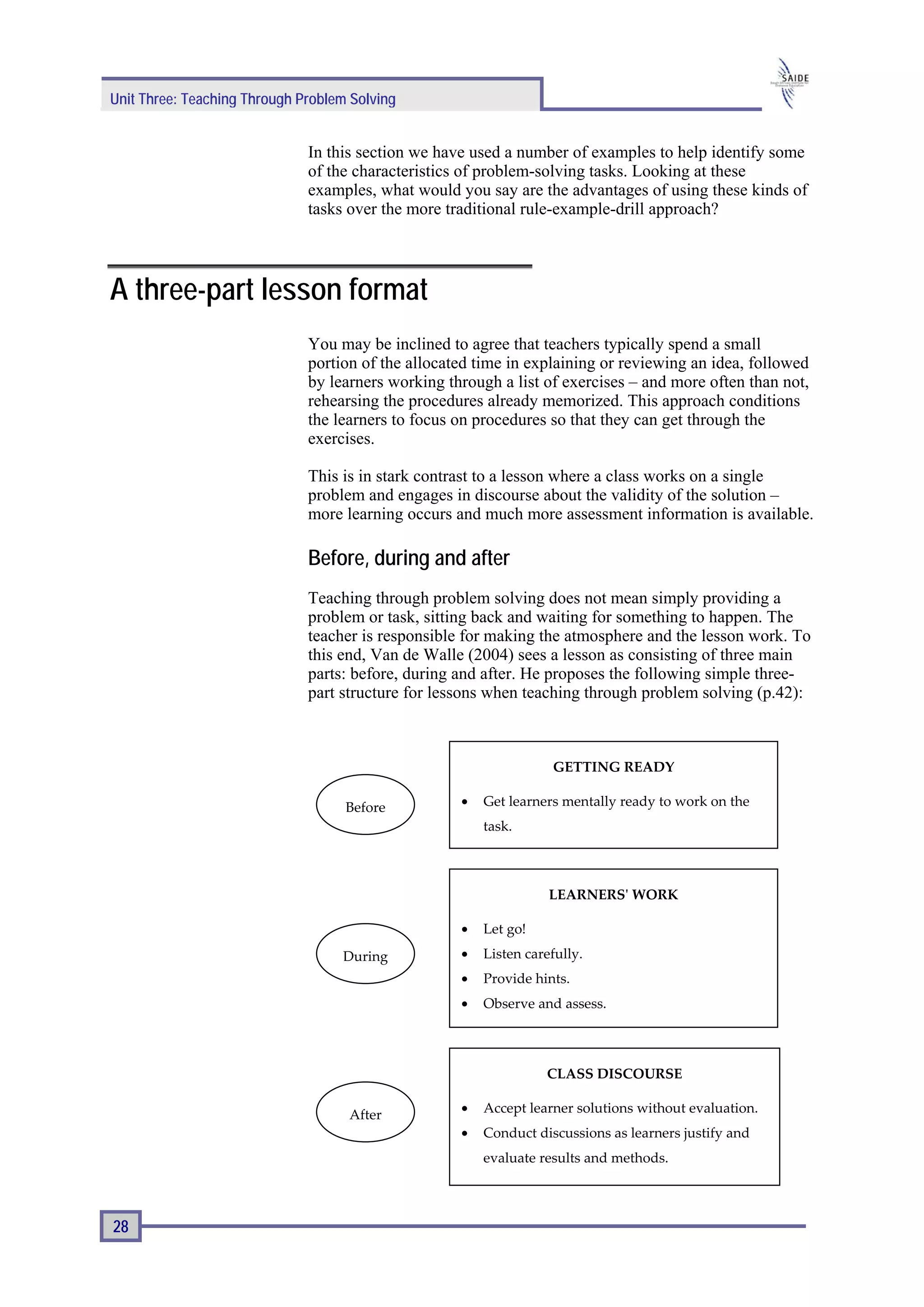 Unit Three: Teaching Through Problem Solving


                              In this section we have used a number of examples to help identify some
                              of the characteristics of problem-solving tasks. Looking at these
                              examples, what would you say are the advantages of using these kinds of
                              tasks over the more traditional rule-example-drill approach?




A three-part lesson format
                              You may be inclined to agree that teachers typically spend a small
                              portion of the allocated time in explaining or reviewing an idea, followed
                              by learners working through a list of exercises – and more often than not,
                              rehearsing the procedures already memorized. This approach conditions
                              the learners to focus on procedures so that they can get through the
                              exercises.

                              This is in stark contrast to a lesson where a class works on a single
                              problem and engages in discourse about the validity of the solution –
                              more learning occurs and much more assessment information is available.

                              Before, during and after
                              Teaching through problem solving does not mean simply providing a
                              problem or task, sitting back and waiting for something to happen. The
                              teacher is responsible for making the atmosphere and the lesson work. To
                              this end, Van de Walle (2004) sees a lesson as consisting of three main
                              parts: before, during and after. He proposes the following simple three-
                              part structure for lessons when teaching through problem solving (p.42):



                                                                   GETTING READY

                                    Before          •   Get learners mentally ready to work on the
                                                        task.



                                                                   LEARNERS' WORK

                                                    •   Let go!
                                   During           •   Listen carefully.
                                                    •   Provide hints.
                                                    •   Observe and assess.




                                                                  CLASS DISCOURSE

                                    After           •   Accept learner solutions without evaluation.
                                                    •   Conduct discussions as learners justify and
                                                        evaluate results and methods.



28
 