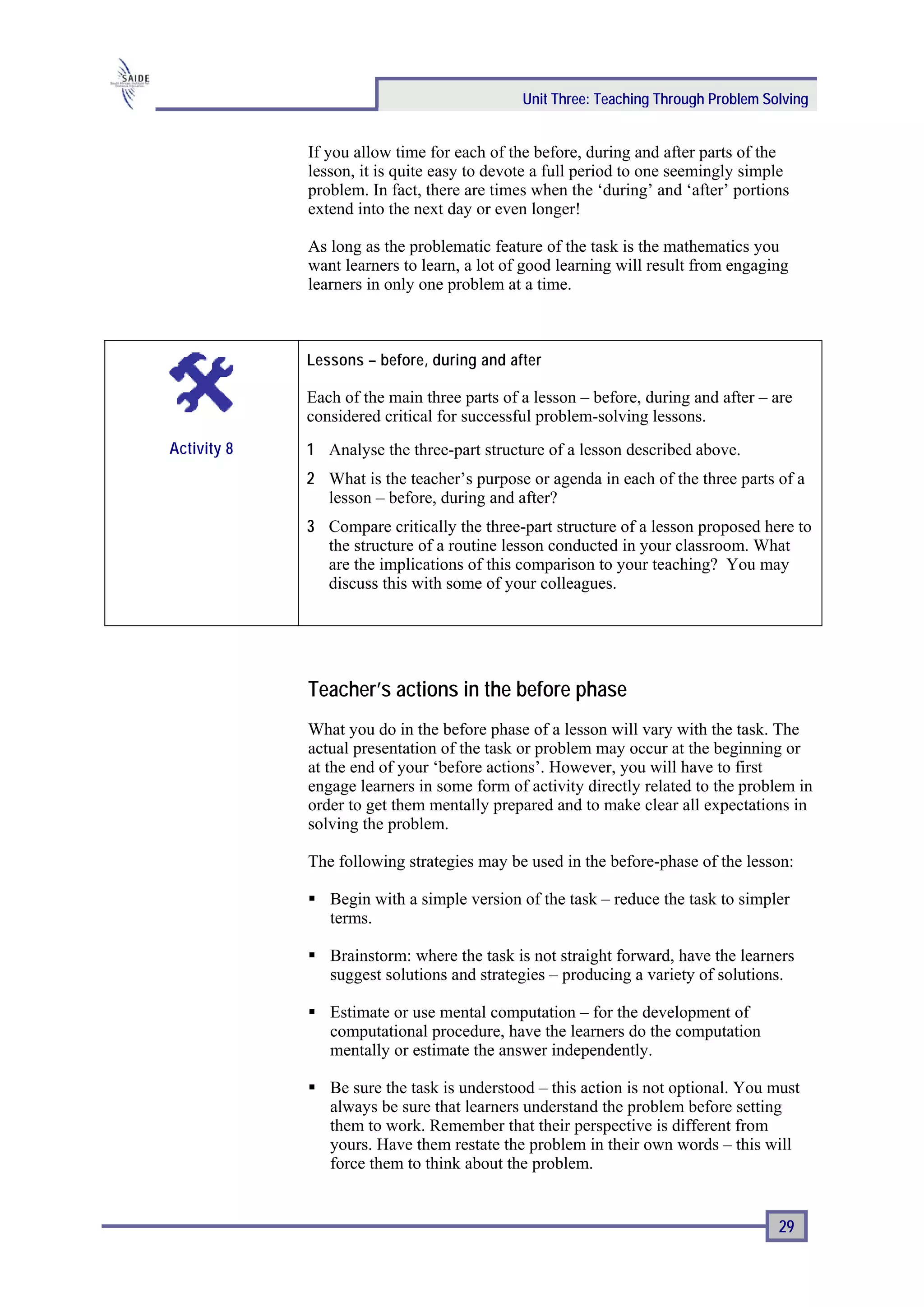 Unit Three: Teaching Through Problem Solving


             If you allow time for each of the before, during and after parts of the
             lesson, it is quite easy to devote a full period to one seemingly simple
             problem. In fact, there are times when the ‘during’ and ‘after’ portions
             extend into the next day or even longer!

             As long as the problematic feature of the task is the mathematics you
             want learners to learn, a lot of good learning will result from engaging
             learners in only one problem at a time.



             Lessons – before, during and after

             Each of the main three parts of a lesson – before, during and after – are
             considered critical for successful problem-solving lessons.
Activity 8   1 Analyse the three-part structure of a lesson described above.
             2 What is the teacher’s purpose or agenda in each of the three parts of a
               lesson – before, during and after?
             3 Compare critically the three-part structure of a lesson proposed here to
               the structure of a routine lesson conducted in your classroom. What
               are the implications of this comparison to your teaching? You may
               discuss this with some of your colleagues.




             Teacher’s actions in the before phase
             What you do in the before phase of a lesson will vary with the task. The
             actual presentation of the task or problem may occur at the beginning or
             at the end of your ‘before actions’. However, you will have to first
             engage learners in some form of activity directly related to the problem in
             order to get them mentally prepared and to make clear all expectations in
             solving the problem.

             The following strategies may be used in the before-phase of the lesson:

                Begin with a simple version of the task – reduce the task to simpler
                terms.

                Brainstorm: where the task is not straight forward, have the learners
                suggest solutions and strategies – producing a variety of solutions.

                Estimate or use mental computation – for the development of
                computational procedure, have the learners do the computation
                mentally or estimate the answer independently.

                Be sure the task is understood – this action is not optional. You must
                always be sure that learners understand the problem before setting
                them to work. Remember that their perspective is different from
                yours. Have them restate the problem in their own words – this will
                force them to think about the problem.


                                                                                    29
 