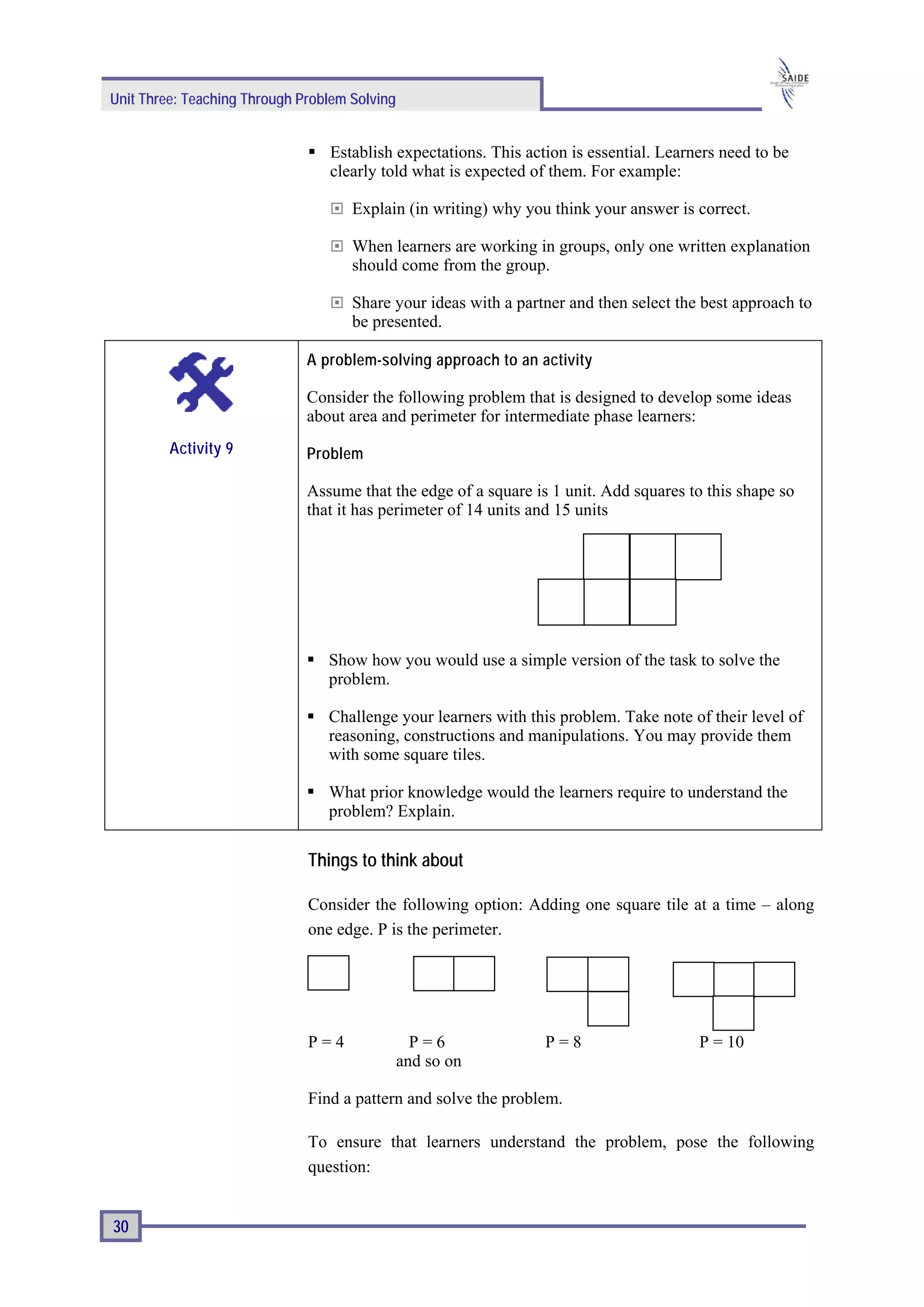 Unit Three: Teaching Through Problem Solving


                                 Establish expectations. This action is essential. Learners need to be
                                 clearly told what is expected of them. For example:

                                     Explain (in writing) why you think your answer is correct.

                                     When learners are working in groups, only one written explanation
                                     should come from the group.

                                     Share your ideas with a partner and then select the best approach to
                                     be presented.

                              A problem-solving approach to an activity

                              Consider the following problem that is designed to develop some ideas
                              about area and perimeter for intermediate phase learners:
         Activity 9           Problem

                              Assume that the edge of a square is 1 unit. Add squares to this shape so
                              that it has perimeter of 14 units and 15 units




                                 Show how you would use a simple version of the task to solve the
                                 problem.

                                 Challenge your learners with this problem. Take note of their level of
                                 reasoning, constructions and manipulations. You may provide them
                                 with some square tiles.

                                 What prior knowledge would the learners require to understand the
                                 problem? Explain.

                              Things to think about

                              Consider the following option: Adding one square tile at a time – along
                              one edge. P is the perimeter.




                              P=4                P=6             P=8                    P = 10
                                               and so on

                              Find a pattern and solve the problem.

                              To ensure that learners understand the problem, pose the following
                              question:


30
 