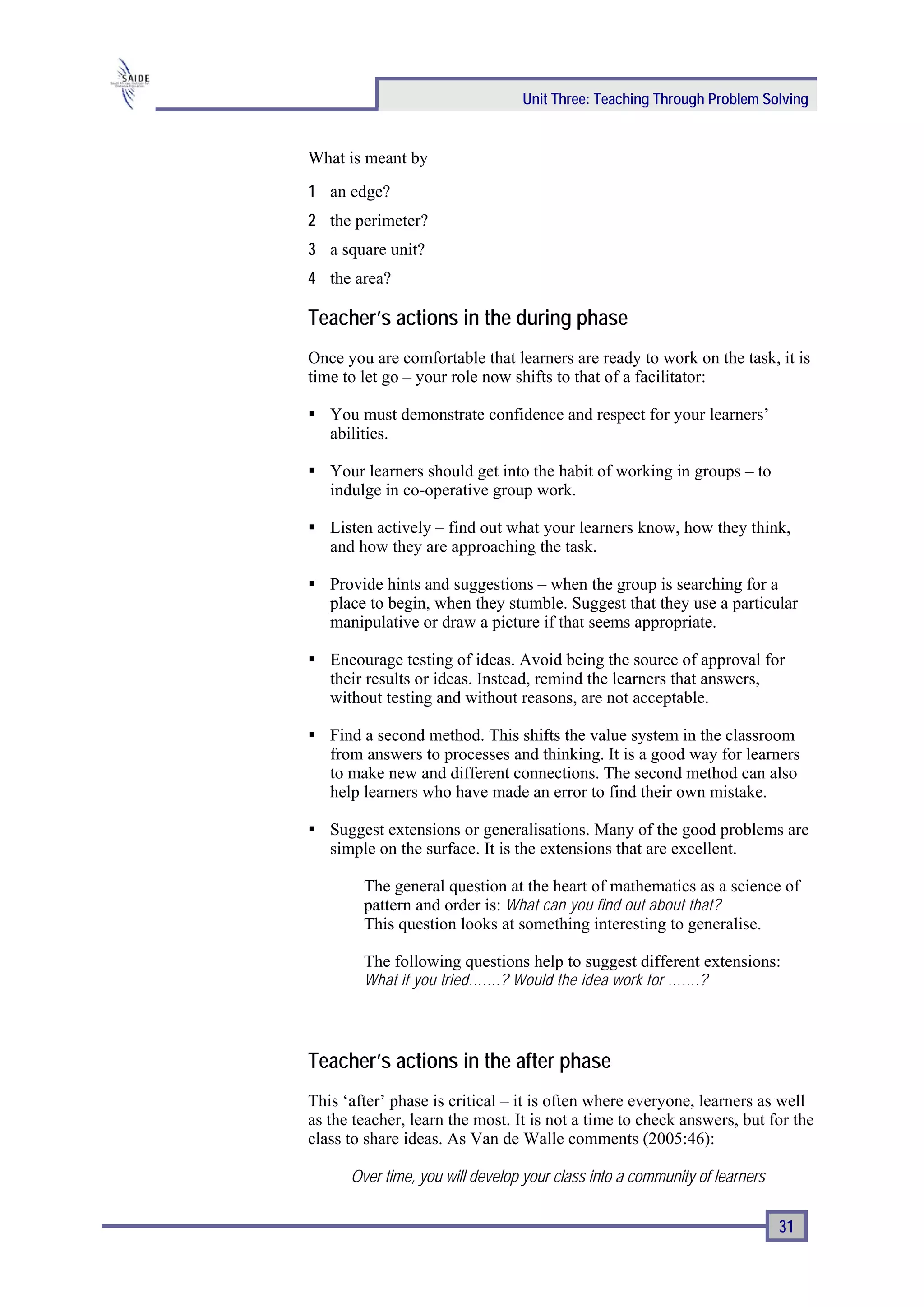 Unit Three: Teaching Through Problem Solving


What is meant by
1 an edge?
2 the perimeter?
3 a square unit?
4 the area?

Teacher’s actions in the during phase
Once you are comfortable that learners are ready to work on the task, it is
time to let go – your role now shifts to that of a facilitator:

   You must demonstrate confidence and respect for your learners’
   abilities.

   Your learners should get into the habit of working in groups – to
   indulge in co-operative group work.

   Listen actively – find out what your learners know, how they think,
   and how they are approaching the task.

   Provide hints and suggestions – when the group is searching for a
   place to begin, when they stumble. Suggest that they use a particular
   manipulative or draw a picture if that seems appropriate.

   Encourage testing of ideas. Avoid being the source of approval for
   their results or ideas. Instead, remind the learners that answers,
   without testing and without reasons, are not acceptable.

   Find a second method. This shifts the value system in the classroom
   from answers to processes and thinking. It is a good way for learners
   to make new and different connections. The second method can also
   help learners who have made an error to find their own mistake.

   Suggest extensions or generalisations. Many of the good problems are
   simple on the surface. It is the extensions that are excellent.

        The general question at the heart of mathematics as a science of
        pattern and order is: What can you find out about that?
        This question looks at something interesting to generalise.

        The following questions help to suggest different extensions:
        What if you tried…….? Would the idea work for …….?




Teacher’s actions in the after phase
This ‘after’ phase is critical – it is often where everyone, learners as well
as the teacher, learn the most. It is not a time to check answers, but for the
class to share ideas. As Van de Walle comments (2005:46):

      Over time, you will develop your class into a community of learners

                                                                            31
 