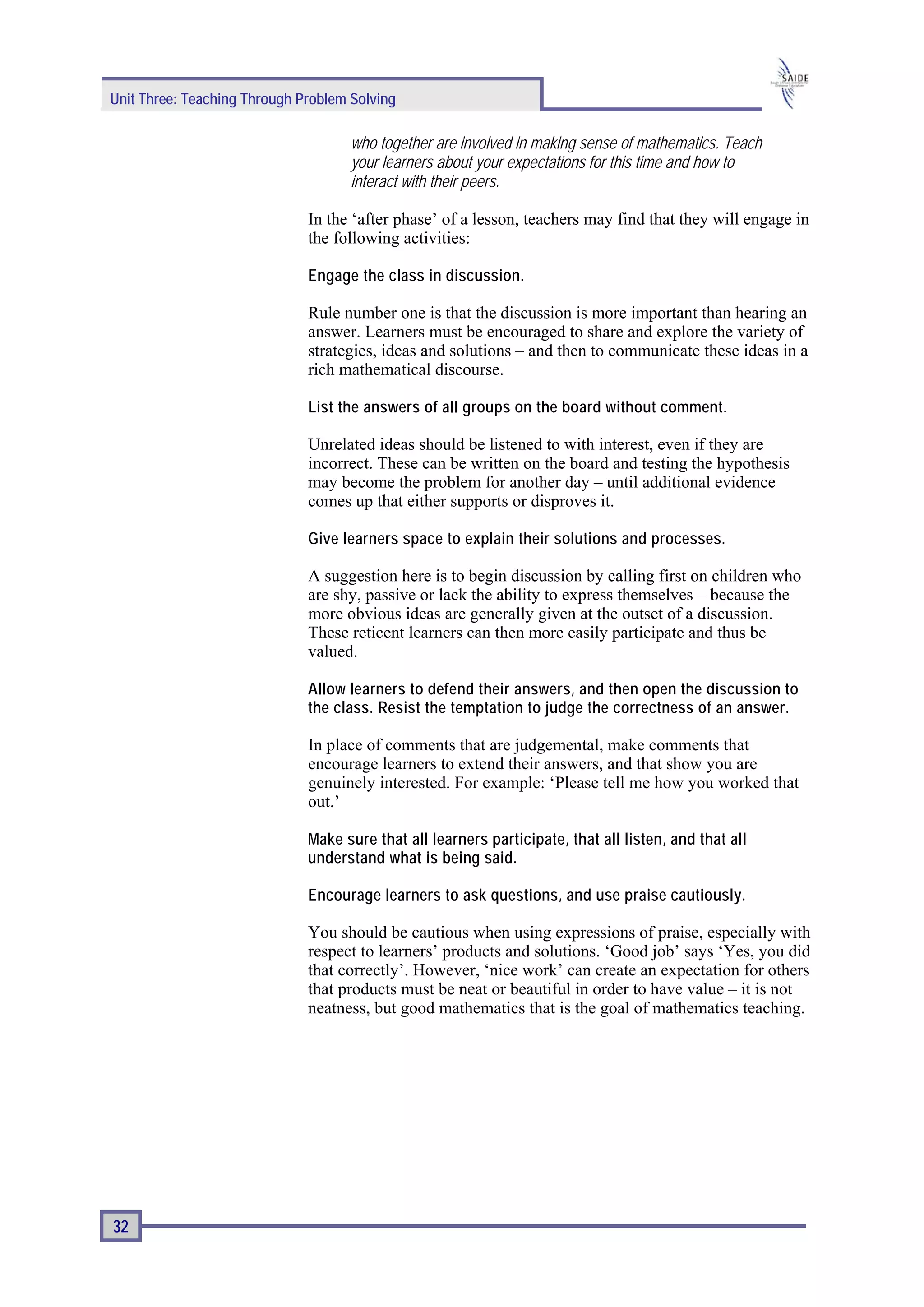 Unit Three: Teaching Through Problem Solving

                                     who together are involved in making sense of mathematics. Teach
                                     your learners about your expectations for this time and how to
                                     interact with their peers.

                              In the ‘after phase’ of a lesson, teachers may find that they will engage in
                              the following activities:

                              Engage the class in discussion.

                              Rule number one is that the discussion is more important than hearing an
                              answer. Learners must be encouraged to share and explore the variety of
                              strategies, ideas and solutions – and then to communicate these ideas in a
                              rich mathematical discourse.

                              List the answers of all groups on the board without comment.

                              Unrelated ideas should be listened to with interest, even if they are
                              incorrect. These can be written on the board and testing the hypothesis
                              may become the problem for another day – until additional evidence
                              comes up that either supports or disproves it.

                              Give learners space to explain their solutions and processes.

                              A suggestion here is to begin discussion by calling first on children who
                              are shy, passive or lack the ability to express themselves – because the
                              more obvious ideas are generally given at the outset of a discussion.
                              These reticent learners can then more easily participate and thus be
                              valued.

                              Allow learners to defend their answers, and then open the discussion to
                              the class. Resist the temptation to judge the correctness of an answer.

                              In place of comments that are judgemental, make comments that
                              encourage learners to extend their answers, and that show you are
                              genuinely interested. For example: ‘Please tell me how you worked that
                              out.’

                              Make sure that all learners participate, that all listen, and that all
                              understand what is being said.

                              Encourage learners to ask questions, and use praise cautiously.

                              You should be cautious when using expressions of praise, especially with
                              respect to learners’ products and solutions. ‘Good job’ says ‘Yes, you did
                              that correctly’. However, ‘nice work’ can create an expectation for others
                              that products must be neat or beautiful in order to have value – it is not
                              neatness, but good mathematics that is the goal of mathematics teaching.




32
 