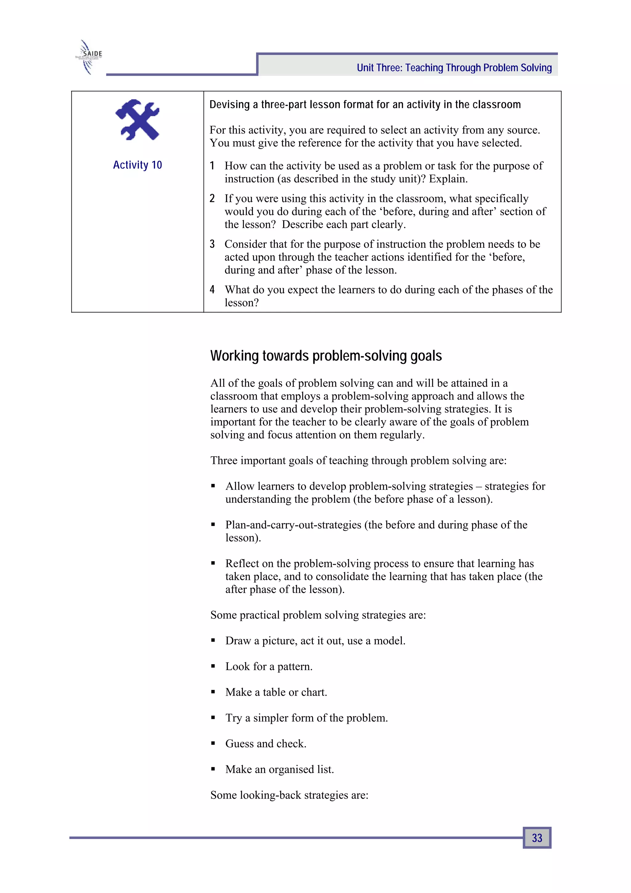 Unit Three: Teaching Through Problem Solving


              Devising a three-part lesson format for an activity in the classroom

              For this activity, you are required to select an activity from any source.
              You must give the reference for the activity that you have selected.
Activity 10   1 How can the activity be used as a problem or task for the purpose of
                instruction (as described in the study unit)? Explain.
              2 If you were using this activity in the classroom, what specifically
                would you do during each of the ‘before, during and after’ section of
                the lesson? Describe each part clearly.
              3 Consider that for the purpose of instruction the problem needs to be
                acted upon through the teacher actions identified for the ‘before,
                during and after’ phase of the lesson.
              4 What do you expect the learners to do during each of the phases of the
                lesson?



              Working towards problem-solving goals
              All of the goals of problem solving can and will be attained in a
              classroom that employs a problem-solving approach and allows the
              learners to use and develop their problem-solving strategies. It is
              important for the teacher to be clearly aware of the goals of problem
              solving and focus attention on them regularly.

              Three important goals of teaching through problem solving are:

                 Allow learners to develop problem-solving strategies – strategies for
                 understanding the problem (the before phase of a lesson).

                 Plan-and-carry-out-strategies (the before and during phase of the
                 lesson).

                 Reflect on the problem-solving process to ensure that learning has
                 taken place, and to consolidate the learning that has taken place (the
                 after phase of the lesson).

              Some practical problem solving strategies are:

                 Draw a picture, act it out, use a model.

                 Look for a pattern.

                 Make a table or chart.

                 Try a simpler form of the problem.

                 Guess and check.

                 Make an organised list.

              Some looking-back strategies are:


                                                                                      33
 