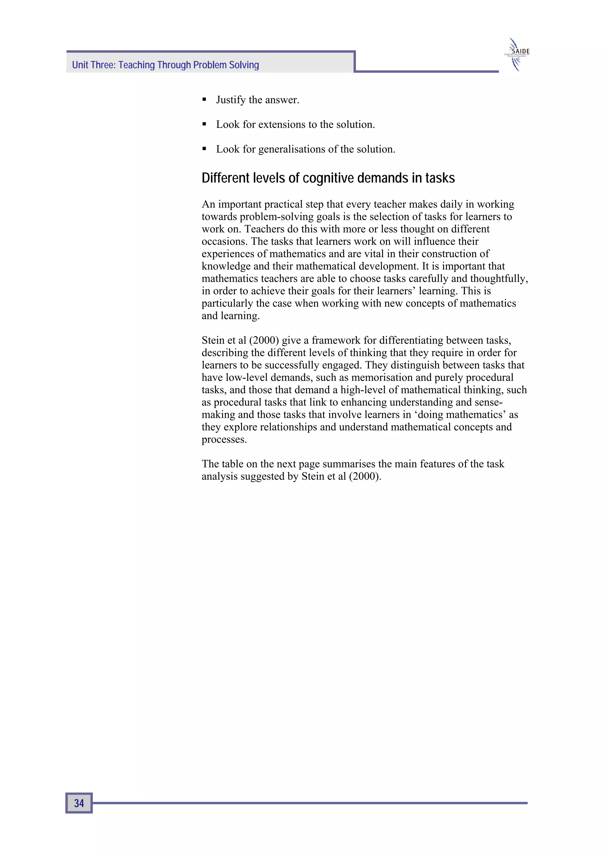 Unit Three: Teaching Through Problem Solving


                                 Justify the answer.

                                 Look for extensions to the solution.

                                 Look for generalisations of the solution.

                              Different levels of cognitive demands in tasks
                              An important practical step that every teacher makes daily in working
                              towards problem-solving goals is the selection of tasks for learners to
                              work on. Teachers do this with more or less thought on different
                              occasions. The tasks that learners work on will influence their
                              experiences of mathematics and are vital in their construction of
                              knowledge and their mathematical development. It is important that
                              mathematics teachers are able to choose tasks carefully and thoughtfully,
                              in order to achieve their goals for their learners’ learning. This is
                              particularly the case when working with new concepts of mathematics
                              and learning.

                              Stein et al (2000) give a framework for differentiating between tasks,
                              describing the different levels of thinking that they require in order for
                              learners to be successfully engaged. They distinguish between tasks that
                              have low-level demands, such as memorisation and purely procedural
                              tasks, and those that demand a high-level of mathematical thinking, such
                              as procedural tasks that link to enhancing understanding and sense-
                              making and those tasks that involve learners in ‘doing mathematics’ as
                              they explore relationships and understand mathematical concepts and
                              processes.

                              The table on the next page summarises the main features of the task
                              analysis suggested by Stein et al (2000).




34
 