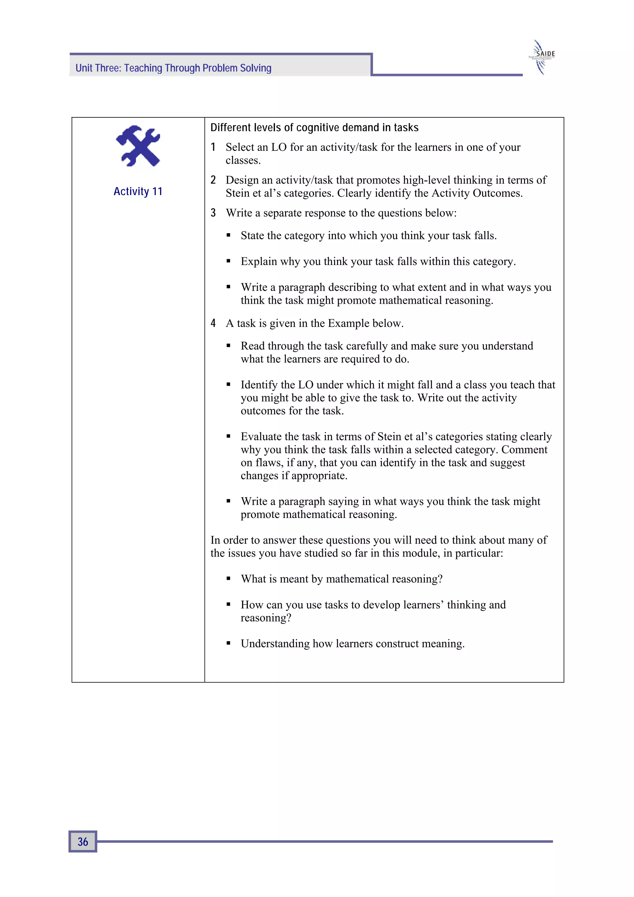 Unit Three: Teaching Through Problem Solving




                              Different levels of cognitive demand in tasks
                              1 Select an LO for an activity/task for the learners in one of your
                                classes.
                              2 Design an activity/task that promotes high-level thinking in terms of
        Activity 11             Stein et al’s categories. Clearly identify the Activity Outcomes.
                              3 Write a separate response to the questions below:
                                     State the category into which you think your task falls.

                                     Explain why you think your task falls within this category.

                                     Write a paragraph describing to what extent and in what ways you
                                     think the task might promote mathematical reasoning.
                              4 A task is given in the Example below.
                                     Read through the task carefully and make sure you understand
                                     what the learners are required to do.

                                     Identify the LO under which it might fall and a class you teach that
                                     you might be able to give the task to. Write out the activity
                                     outcomes for the task.

                                     Evaluate the task in terms of Stein et al’s categories stating clearly
                                     why you think the task falls within a selected category. Comment
                                     on flaws, if any, that you can identify in the task and suggest
                                     changes if appropriate.

                                     Write a paragraph saying in what ways you think the task might
                                     promote mathematical reasoning.

                              In order to answer these questions you will need to think about many of
                              the issues you have studied so far in this module, in particular:

                                     What is meant by mathematical reasoning?

                                     How can you use tasks to develop learners’ thinking and
                                     reasoning?

                                     Understanding how learners construct meaning.




36
 