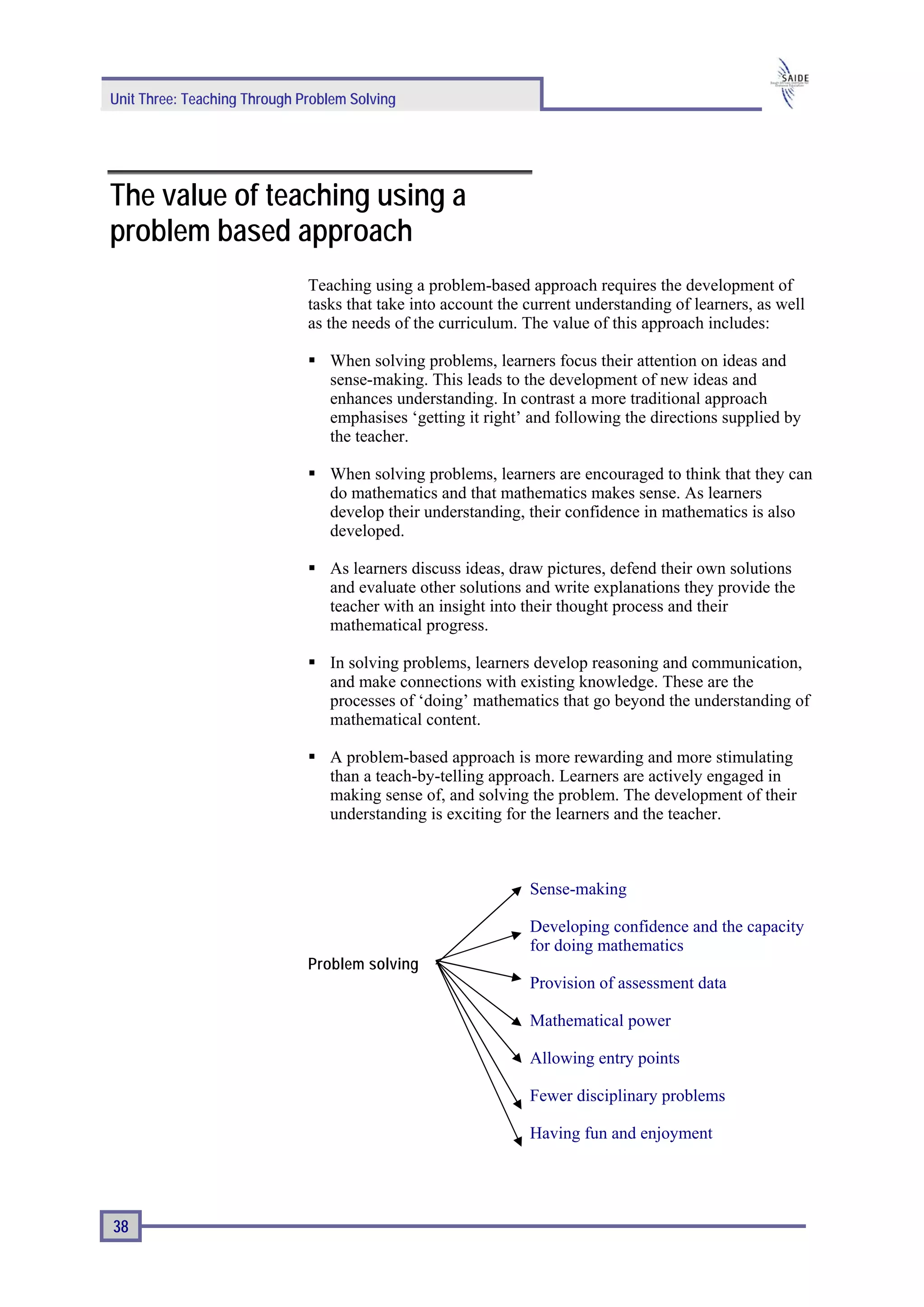 Unit Three: Teaching Through Problem Solving




The value of teaching using a
problem based approach
                              Teaching using a problem-based approach requires the development of
                              tasks that take into account the current understanding of learners, as well
                              as the needs of the curriculum. The value of this approach includes:

                                 When solving problems, learners focus their attention on ideas and
                                 sense-making. This leads to the development of new ideas and
                                 enhances understanding. In contrast a more traditional approach
                                 emphasises ‘getting it right’ and following the directions supplied by
                                 the teacher.

                                 When solving problems, learners are encouraged to think that they can
                                 do mathematics and that mathematics makes sense. As learners
                                 develop their understanding, their confidence in mathematics is also
                                 developed.

                                 As learners discuss ideas, draw pictures, defend their own solutions
                                 and evaluate other solutions and write explanations they provide the
                                 teacher with an insight into their thought process and their
                                 mathematical progress.

                                 In solving problems, learners develop reasoning and communication,
                                 and make connections with existing knowledge. These are the
                                 processes of ‘doing’ mathematics that go beyond the understanding of
                                 mathematical content.

                                 A problem-based approach is more rewarding and more stimulating
                                 than a teach-by-telling approach. Learners are actively engaged in
                                 making sense of, and solving the problem. The development of their
                                 understanding is exciting for the learners and the teacher.



                                                               Sense-making

                                                               Developing confidence and the capacity
                                                               for doing mathematics
                              Problem solving
                                                               Provision of assessment data

                                                               Mathematical power

                                                               Allowing entry points

                                                               Fewer disciplinary problems

                                                               Having fun and enjoyment




38
 