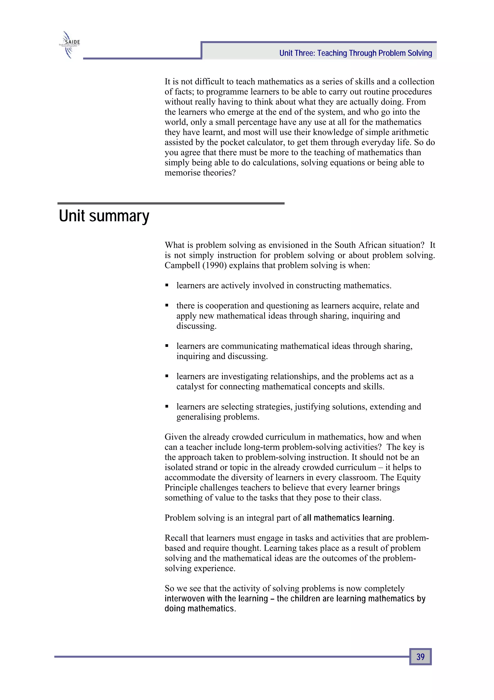 Unit Three: Teaching Through Problem Solving


               It is not difficult to teach mathematics as a series of skills and a collection
               of facts; to programme learners to be able to carry out routine procedures
               without really having to think about what they are actually doing. From
               the learners who emerge at the end of the system, and who go into the
               world, only a small percentage have any use at all for the mathematics
               they have learnt, and most will use their knowledge of simple arithmetic
               assisted by the pocket calculator, to get them through everyday life. So do
               you agree that there must be more to the teaching of mathematics than
               simply being able to do calculations, solving equations or being able to
               memorise theories?




Unit summary
               What is problem solving as envisioned in the South African situation? It
               is not simply instruction for problem solving or about problem solving.
               Campbell (1990) explains that problem solving is when:

                  learners are actively involved in constructing mathematics.

                  there is cooperation and questioning as learners acquire, relate and
                  apply new mathematical ideas through sharing, inquiring and
                  discussing.

                  learners are communicating mathematical ideas through sharing,
                  inquiring and discussing.

                  learners are investigating relationships, and the problems act as a
                  catalyst for connecting mathematical concepts and skills.

                  learners are selecting strategies, justifying solutions, extending and
                  generalising problems.

               Given the already crowded curriculum in mathematics, how and when
               can a teacher include long-term problem-solving activities? The key is
               the approach taken to problem-solving instruction. It should not be an
               isolated strand or topic in the already crowded curriculum – it helps to
               accommodate the diversity of learners in every classroom. The Equity
               Principle challenges teachers to believe that every learner brings
               something of value to the tasks that they pose to their class.

               Problem solving is an integral part of all mathematics learning.

               Recall that learners must engage in tasks and activities that are problem-
               based and require thought. Learning takes place as a result of problem
               solving and the mathematical ideas are the outcomes of the problem-
               solving experience.

               So we see that the activity of solving problems is now completely
               interwoven with the learning – the children are learning mathematics by
               doing mathematics.




                                                                                        39
 