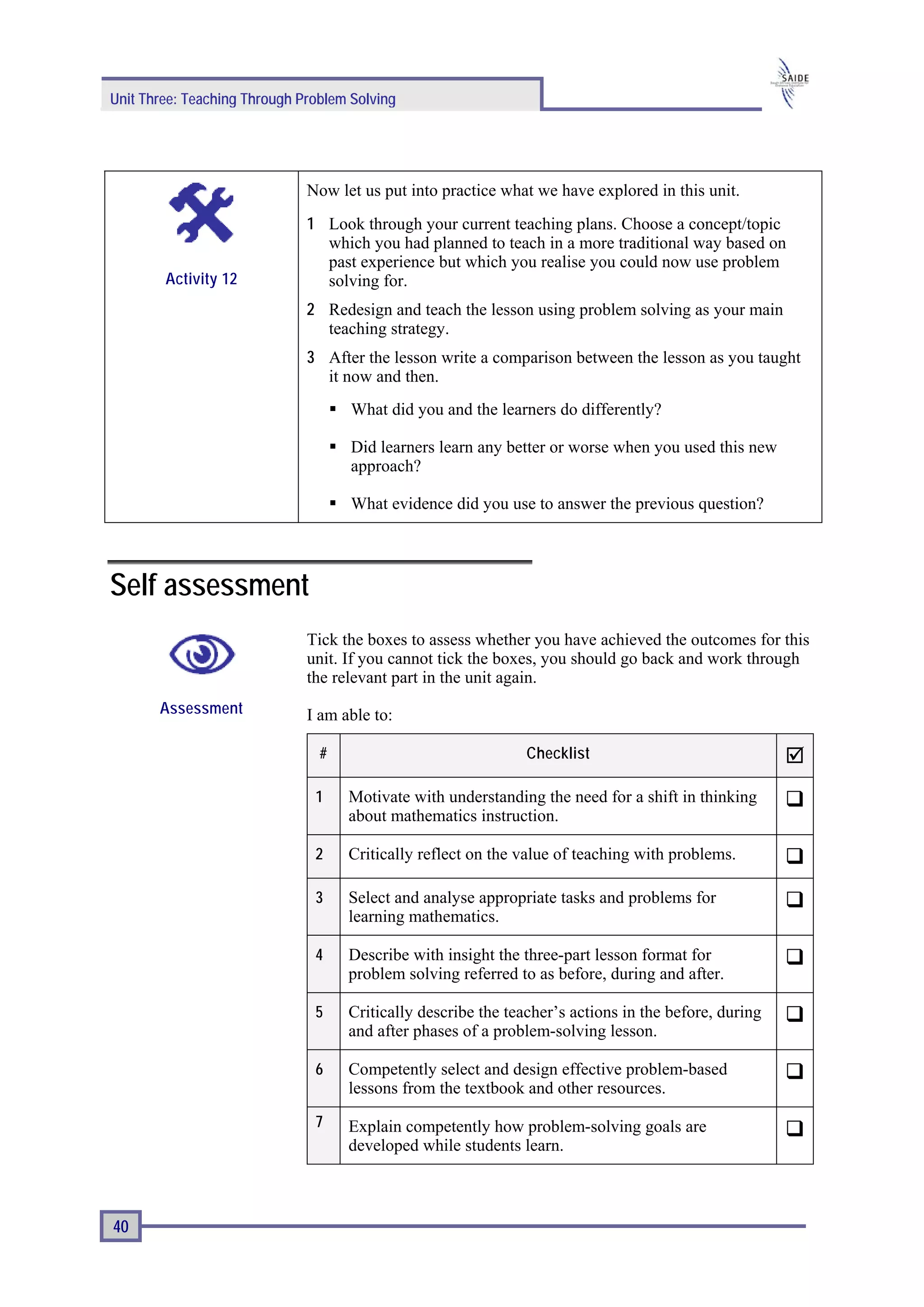 Unit Three: Teaching Through Problem Solving




                              Now let us put into practice what we have explored in this unit.
                              1 Look through your current teaching plans. Choose a concept/topic
                                which you had planned to teach in a more traditional way based on
                                past experience but which you realise you could now use problem
        Activity 12             solving for.
                              2 Redesign and teach the lesson using problem solving as your main
                                teaching strategy.
                              3 After the lesson write a comparison between the lesson as you taught
                                it now and then.
                                     What did you and the learners do differently?

                                     Did learners learn any better or worse when you used this new
                                     approach?

                                     What evidence did you use to answer the previous question?




Self assessment
                              Tick the boxes to assess whether you have achieved the outcomes for this
                              unit. If you cannot tick the boxes, you should go back and work through
                              the relevant part in the unit again.
       Assessment             I am able to:

                                #                              Checklist

                               1    Motivate with understanding the need for a shift in thinking
                                    about mathematics instruction.

                               2    Critically reflect on the value of teaching with problems.

                               3    Select and analyse appropriate tasks and problems for
                                    learning mathematics.

                               4    Describe with insight the three-part lesson format for
                                    problem solving referred to as before, during and after.

                               5    Critically describe the teacher’s actions in the before, during
                                    and after phases of a problem-solving lesson.

                               6    Competently select and design effective problem-based
                                    lessons from the textbook and other resources.
                               7    Explain competently how problem-solving goals are
                                    developed while students learn.



40
 