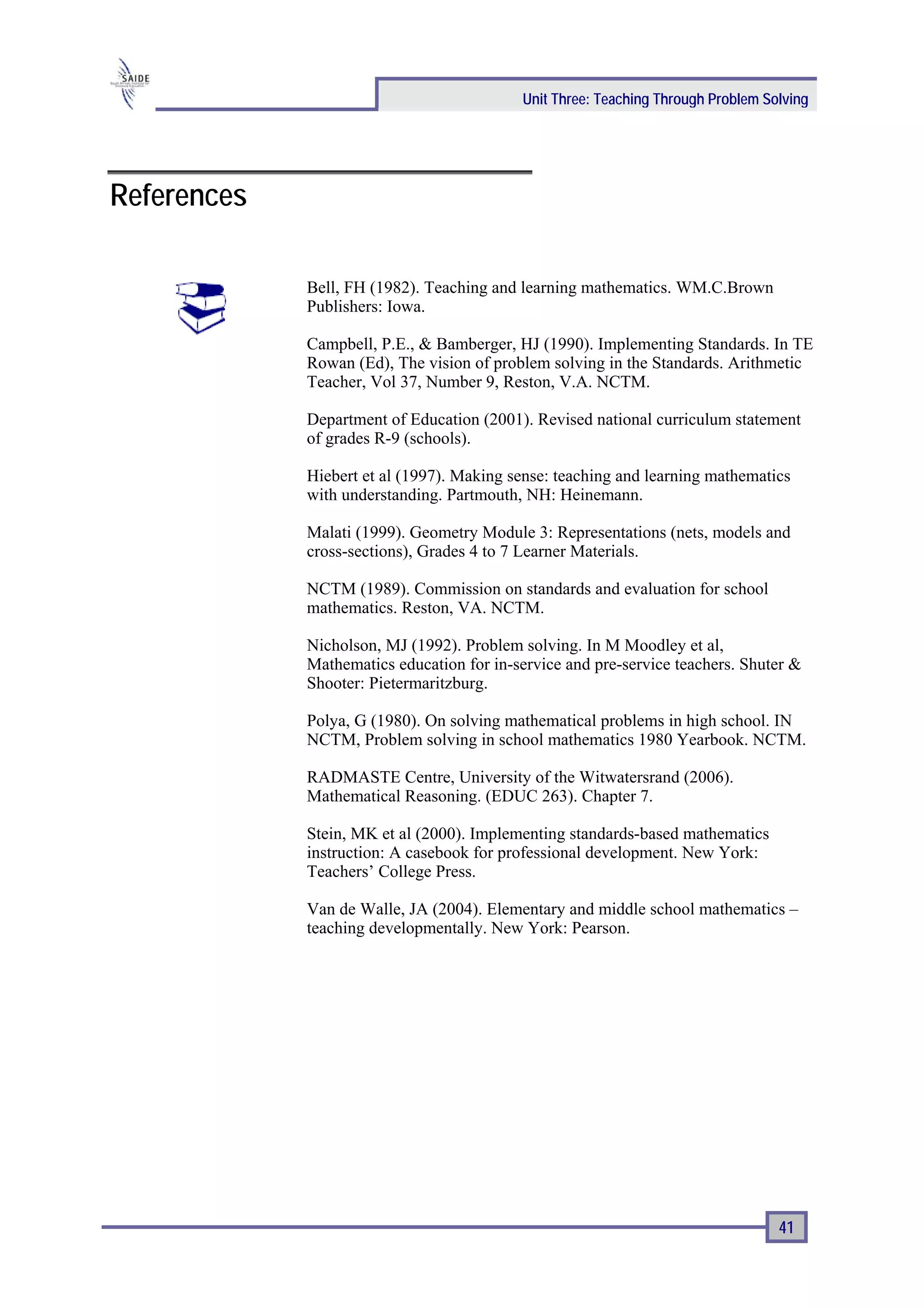 Unit Three: Teaching Through Problem Solving




References

             Bell, FH (1982). Teaching and learning mathematics. WM.C.Brown
             Publishers: Iowa.

             Campbell, P.E., & Bamberger, HJ (1990). Implementing Standards. In TE
             Rowan (Ed), The vision of problem solving in the Standards. Arithmetic
             Teacher, Vol 37, Number 9, Reston, V.A. NCTM.

             Department of Education (2001). Revised national curriculum statement
             of grades R-9 (schools).

             Hiebert et al (1997). Making sense: teaching and learning mathematics
             with understanding. Partmouth, NH: Heinemann.

             Malati (1999). Geometry Module 3: Representations (nets, models and
             cross-sections), Grades 4 to 7 Learner Materials.

             NCTM (1989). Commission on standards and evaluation for school
             mathematics. Reston, VA. NCTM.

             Nicholson, MJ (1992). Problem solving. In M Moodley et al,
             Mathematics education for in-service and pre-service teachers. Shuter &
             Shooter: Pietermaritzburg.

             Polya, G (1980). On solving mathematical problems in high school. IN
             NCTM, Problem solving in school mathematics 1980 Yearbook. NCTM.

             RADMASTE Centre, University of the Witwatersrand (2006).
             Mathematical Reasoning. (EDUC 263). Chapter 7.

             Stein, MK et al (2000). Implementing standards-based mathematics
             instruction: A casebook for professional development. New York:
             Teachers’ College Press.

             Van de Walle, JA (2004). Elementary and middle school mathematics –
             teaching developmentally. New York: Pearson.




                                                                                  41
 