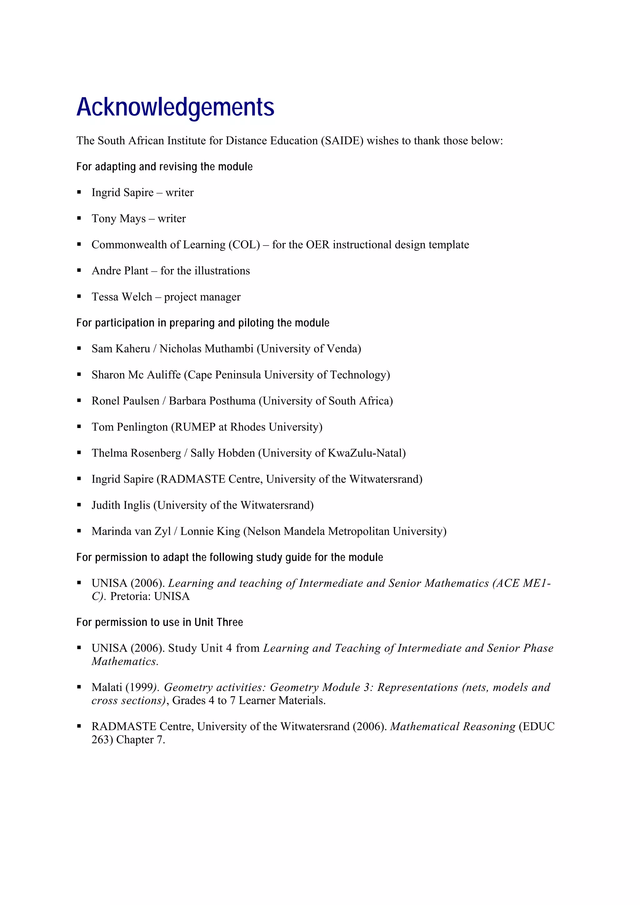 Acknowledgements
The South African Institute for Distance Education (SAIDE) wishes to thank those below:

For adapting and revising the module

   Ingrid Sapire – writer

   Tony Mays – writer

   Commonwealth of Learning (COL) – for the OER instructional design template

   Andre Plant – for the illustrations

   Tessa Welch – project manager

For participation in preparing and piloting the module

   Sam Kaheru / Nicholas Muthambi (University of Venda)

   Sharon Mc Auliffe (Cape Peninsula University of Technology)

   Ronel Paulsen / Barbara Posthuma (University of South Africa)

   Tom Penlington (RUMEP at Rhodes University)

   Thelma Rosenberg / Sally Hobden (University of KwaZulu-Natal)

   Ingrid Sapire (RADMASTE Centre, University of the Witwatersrand)

   Judith Inglis (University of the Witwatersrand)

   Marinda van Zyl / Lonnie King (Nelson Mandela Metropolitan University)

For permission to adapt the following study guide for the module

   UNISA (2006). Learning and teaching of Intermediate and Senior Mathematics (ACE ME1-
   C). Pretoria: UNISA

For permission to use in Unit Three

   UNISA (2006). Study Unit 4 from Learning and Teaching of Intermediate and Senior Phase
   Mathematics.

   Malati (1999). Geometry activities: Geometry Module 3: Representations (nets, models and
   cross sections), Grades 4 to 7 Learner Materials.

   RADMASTE Centre, University of the Witwatersrand (2006). Mathematical Reasoning (EDUC
   263) Chapter 7.
 