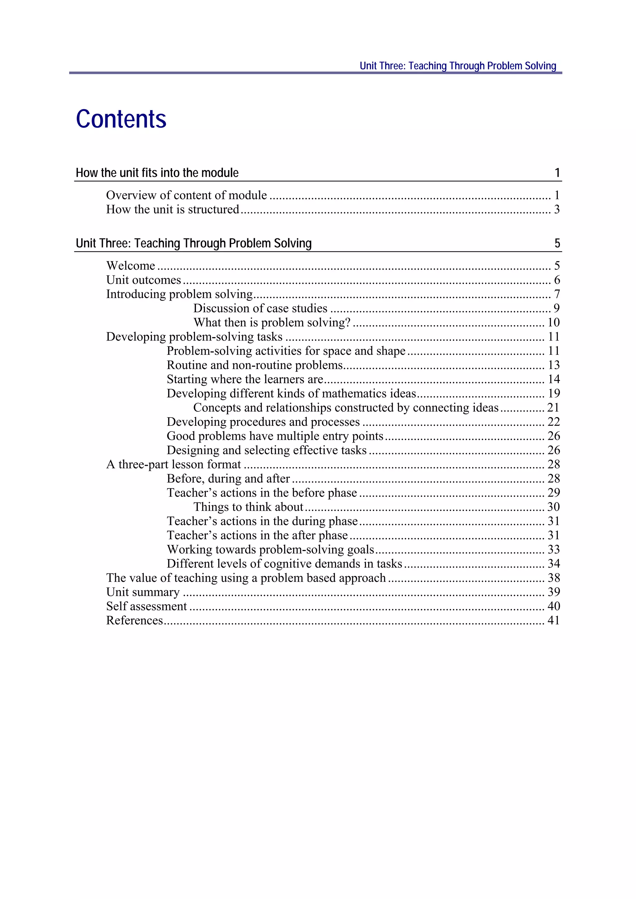 Unit Three: Teaching Through Problem Solving




Contents
How the unit fits into the module                                                                                                        1
      Overview of content of module ........................................................................................ 1
      How the unit is structured ................................................................................................. 3

Unit Three: Teaching Through Problem Solving                                                                                             5
      Welcome ........................................................................................................................... 5
      Unit outcomes ................................................................................................................... 6
      Introducing problem solving............................................................................................. 7
                          Discussion of case studies ..................................................................... 9
                          What then is problem solving? ............................................................ 10
      Developing problem-solving tasks ................................................................................. 11
                  Problem-solving activities for space and shape ........................................... 11
                  Routine and non-routine problems............................................................... 13
                  Starting where the learners are ..................................................................... 14
                  Developing different kinds of mathematics ideas ........................................ 19
                          Concepts and relationships constructed by connecting ideas .............. 21
                  Developing procedures and processes ......................................................... 22
                  Good problems have multiple entry points .................................................. 26
                  Designing and selecting effective tasks ....................................................... 26
      A three-part lesson format .............................................................................................. 28
                  Before, during and after ............................................................................... 28
                  Teacher’s actions in the before phase .......................................................... 29
                          Things to think about ........................................................................... 30
                  Teacher’s actions in the during phase .......................................................... 31
                  Teacher’s actions in the after phase ............................................................. 31
                  Working towards problem-solving goals ..................................................... 33
                  Different levels of cognitive demands in tasks ............................................ 34
      The value of teaching using a problem based approach ................................................. 38
      Unit summary ................................................................................................................. 39
      Self assessment ............................................................................................................... 40
      References ....................................................................................................................... 41
 