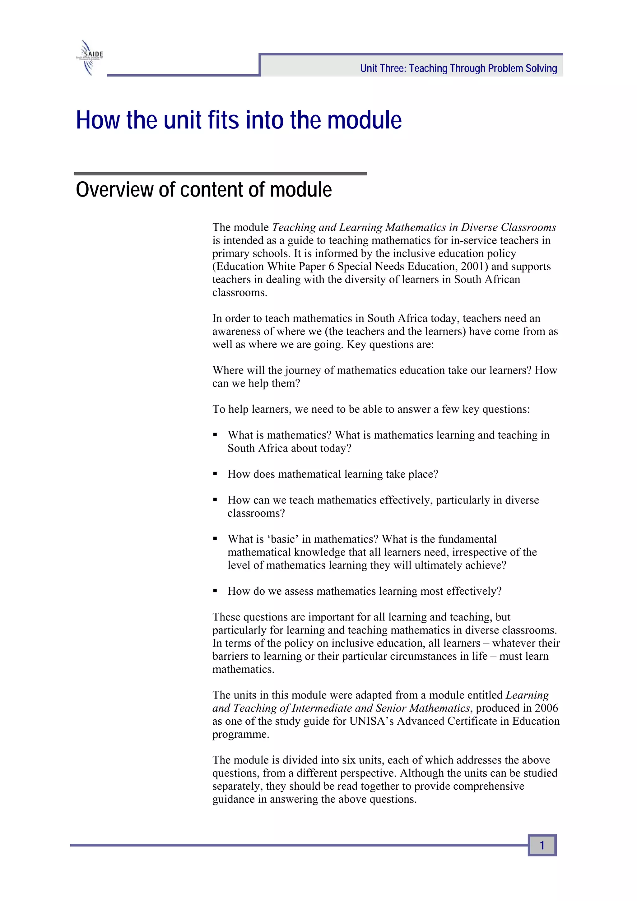 Unit Three: Teaching Through Problem Solving




How the unit fits into the module

Overview of content of module
               The module Teaching and Learning Mathematics in Diverse Classrooms
               is intended as a guide to teaching mathematics for in-service teachers in
               primary schools. It is informed by the inclusive education policy
               (Education White Paper 6 Special Needs Education, 2001) and supports
               teachers in dealing with the diversity of learners in South African
               classrooms.

               In order to teach mathematics in South Africa today, teachers need an
               awareness of where we (the teachers and the learners) have come from as
               well as where we are going. Key questions are:

               Where will the journey of mathematics education take our learners? How
               can we help them?

               To help learners, we need to be able to answer a few key questions:

                  What is mathematics? What is mathematics learning and teaching in
                  South Africa about today?

                  How does mathematical learning take place?

                  How can we teach mathematics effectively, particularly in diverse
                  classrooms?

                  What is ‘basic’ in mathematics? What is the fundamental
                  mathematical knowledge that all learners need, irrespective of the
                  level of mathematics learning they will ultimately achieve?

                  How do we assess mathematics learning most effectively?

               These questions are important for all learning and teaching, but
               particularly for learning and teaching mathematics in diverse classrooms.
               In terms of the policy on inclusive education, all learners – whatever their
               barriers to learning or their particular circumstances in life – must learn
               mathematics.

               The units in this module were adapted from a module entitled Learning
               and Teaching of Intermediate and Senior Mathematics, produced in 2006
               as one of the study guide for UNISA’s Advanced Certificate in Education
               programme.

               The module is divided into six units, each of which addresses the above
               questions, from a different perspective. Although the units can be studied
               separately, they should be read together to provide comprehensive
               guidance in answering the above questions.


                                                                                       1
 