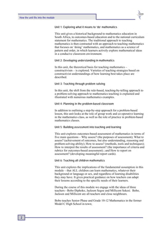 How the unit fits into the module


                                    Unit 1: Exploring what it means to ‘do’ mathematics

                                    This unit gives a historical background to mathematics education in
                                    South Africa, to outcomes-based education and to the national curriculum
                                    statement for mathematics. The traditional approach to teaching
                                    mathematics is then contrasted with an approach to teaching mathematics
                                    that focuses on ‘doing’ mathematics, and mathematics as a science of
                                    pattern and order, in which learners actively explore mathematical ideas
                                    in a conducive classroom environment.

                                    Unit 2: Developing understanding in mathematics

                                    In this unit, the theoretical basis for teaching mathematics –
                                    constructivism – is explored. Varieties of teaching strategies based on
                                    constructivist understandings of how learning best takes place are
                                    described.

                                    Unit 3: Teaching through problem solving

                                    In this unit, the shift from the rule-based, teaching-by-telling approach to
                                    a problem-solving approach to mathematics teaching is explained and
                                    illustrated with numerous mathematics examples.

                                    Unit 4: Planning in the problem-based classroom

                                    In addition to outlining a step-by-step approach for a problem-based
                                    lesson, this unit looks at the role of group work and co-operative learning
                                    in the mathematics class, as well as the role of practice in problem-based
                                    mathematics classes.

                                    Unit 5: Building assessment into teaching and learning

                                    This unit explores outcomes-based assessment of mathematics in terms of
                                    five main questions – Why assess? (the purposes of assessment); What to
                                    assess? (achievement of outcomes, but also understanding, reasoning and
                                    problem-solving ability); How to assess? (methods, tools and techniques);
                                    How to interpret the results of assessment? (the importance of criteria and
                                    rubrics for outcomes-based assessment) ; and How to report on
                                    assessment? (developing meaningful report cards).

                                    Unit 6: Teaching all children mathematics

                                    This unit explores the implications of the fundamental assumption in this
                                    module – that ALL children can learn mathematics, whatever their
                                    background or language or sex, and regardless of learning disabilities
                                    they may have. It gives practical guidance on how teachers can adapt
                                    their lessons according to the specific needs of their learners.

                                    During the course of this module we engage with the ideas of three
                                    teachers - Bobo Diphoko, Jackson Segoe and Millicent Sekesi. Bobo,
                                    Jackson and Millicent are all teachers and close neighbours.

                                    Bobo teaches Senior Phase and Grade 10-12 Mathematics in the former
                                    Model C High School in town;



 2
 