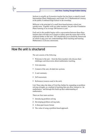 Unit Three: Teaching Through Problem Solving


                Jackson is actually an Economics teacher but has been co-opted to teach
                Intermediate Phase Mathematics and Grade 10-12 Mathematical Literacy
                at the public Combined High School in the township;

                Millicent is the principal of a small farm-based primary school just
                outside town. Together with two other teachers, she provides Foundation
                Phase learning to an average 200 learners a year.

                Each unit in the module begins with a conversation between these three
                teachers that will help you to begin to reflect upon the issues that will be
                explored further in that unit. This should help you to build the framework
                on which to peg your new understandings about teaching and learning
                Mathematics in diverse classrooms.




How the unit is structured
                The unit consists of the following:

                   Welcome to the unit – from the three teachers who discuss their
                   challenges and discoveries about mathematics teaching.

                   Unit outcomes.

                   Content of the unit, divided into sections.

                   A unit summary.

                   Self assessment.

                   References (sources used in the unit).

                Unit Three takes the ideas of Unit One further by expanding on problem
                solving at length, as a method of teaching that can allow learners to ‘do
                mathematics’ and through this build up their understanding of
                mathematics.

                There are four main sections:
                1 Introducing problem solving
                2 Developing problem solving tasks
                3 A three-part lesson format
                4 The value of using a problem based approach.




                                                                                         3
 