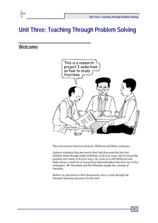 Unit Three: Teaching Through Problem Solving




Unit Three: Teaching Through Problem Solving

Welcome




            The conversation between Jackson, Millicent and Bobo continues…

            Jackson remarked that previously they had discussed the fact that
            children think through maths problems in diverse ways, but he noted that
            teachers also teach in diverse ways. He went on to tell Millicent and
            Bobo about a small bit of research he had undertaken into how two of his
            colleagues, Mr Ntombela and Ms Khumalo taught the concept of
            fractions.

            Before we join them in their discussions, have a look through the
            intended learning outcomes for this unit.




                                                                                   5
 