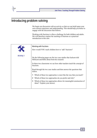 Unit Three: Teaching Through Problem Solving




Introducing problem solving
                 We begin our discussion with an activity so that we can build upon your
                 own current experience and understanding. This should help you better to
                 engage with the discussion that follows.

                 Working with fractions is often a challenge for both children and adults.
                 We will therefore explore the teaching of fractions as a practical
                 introduction to this unit.



                 Working with fractions
                 How would YOU teach children how to ‘add’ fractions?


    Activity 1
                 On the following pages are the two case studies that Jackson told
                 Millicent and Bobo about from his research.

                 In these two classrooms we see how other teachers teach the concept of
                 fractions.

                 Read through the two case studies and then answer the questions that
                 follow.
                 1 Which of these two approaches is most like the way that you teach?
                 2 Which of these two approaches do you prefer and why?
                 3 Which of these two approaches allows for meaningful construction of
                   ideas? Explain your answer.




                                                                                        7
 