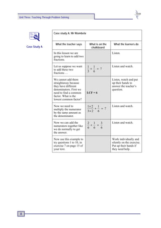 Unit Three: Teaching Through Problem Solving




                              Case study A: Mr Ntombela


                                What the teacher says      What is on the    What the learners do
      Case Study A                                          chalkboard
                              In this lesson we are                         Listen.
                              going to learn to add two
                              fractions.

                              Let us suppose we want      1 1               Listen and watch.
                              to add these two             + = ?
                              fractions …
                                                          3 6

                              We cannot add them                            Listen, watch and put
                              straightaway because                          up their hands to
                              they have different                           answer the teacher’s
                              denominators. First we                        question.
                              need to find a common       LCF = 6
                              factor. What is the
                              lowest common factor?

                              Now we need to              1× 2 1            Listen and watch.
                              multiply the numerator          + = ?
                              by the same amount as
                                                          3× 2 6
                              the denominator.

                              Now we can add the          2 1  3            Listen and watch.
                              numerators together like     + =
                              we do normally to get
                                                          6 6  6
                              the answer.

                              Now use this example to                       Work individually and
                              try questions 1 to 10, in                     silently on the exercise.
                              exercise 7 on page 15 of                      Put up their hands if
                              your text.                                    they need help.




 8
 