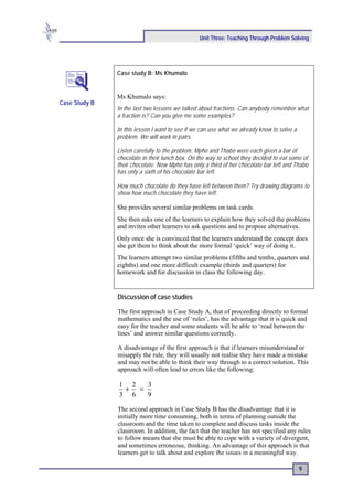 Unit Three: Teaching Through Problem Solving




               Case study B: Ms Khumalo


               Ms Khumalo says:
Case Study B
               In the last two lessons we talked about fractions. Can anybody remember what
               a fraction is? Can you give me some examples?

               In this lesson I want to see if we can use what we already know to solve a
               problem. We will work in pairs.

               Listen carefully to the problem: Mpho and Thabo were each given a bar of
               chocolate in their lunch box. On the way to school they decided to eat some of
               their chocolate. Now Mpho has only a third of her chocolate bar left and Thabo
               has only a sixth of his chocolate bar left.

               How much chocolate do they have left between them? Try drawing diagrams to
               show how much chocolate they have left.

               She provides several similar problems on task cards.
               She then asks one of the learners to explain how they solved the problems
               and invites other learners to ask questions and to propose alternatives.
               Only once she is convinced that the learners understand the concept does
               she get them to think about the more formal ‘quick’ way of doing it.
               The learners attempt two similar problems (fifths and tenths, quarters and
               eighths) and one more difficult example (thirds and quarters) for
               homework and for discussion in class the following day.


               Discussion of case studies

               The first approach in Case Study A, that of proceeding directly to formal
               mathematics and the use of ‘rules’, has the advantage that it is quick and
               easy for the teacher and some students will be able to ‘read between the
               lines’ and answer similar questions correctly.

               A disadvantage of the first approach is that if learners misunderstand or
               misapply the rule, they will usually not realise they have made a mistake
               and may not be able to think their way through to a correct solution. This
               approach will often lead to errors like the following:

               1 2  3
                + =
               3 6  9

               The second approach in Case Study B has the disadvantage that it is
               initially more time consuming, both in terms of planning outside the
               classroom and the time taken to complete and discuss tasks inside the
               classroom. In addition, the fact that the teacher has not specified any rules
               to follow means that she must be able to cope with a variety of divergent,
               and sometimes erroneous, thinking. An advantage of this approach is that
               learners get to talk about and explore the issues in a meaningful way.

                                                                                            9
 