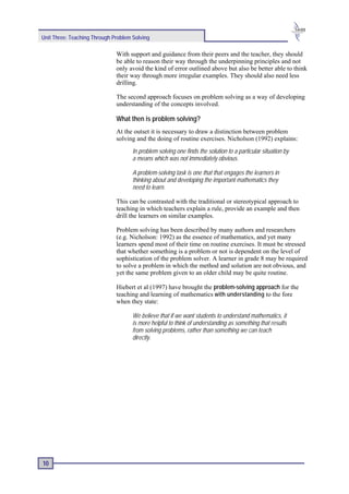 Unit Three: Teaching Through Problem Solving

                              With support and guidance from their peers and the teacher, they should
                              be able to reason their way through the underpinning principles and not
                              only avoid the kind of error outlined above but also be better able to think
                              their way through more irregular examples. They should also need less
                              drilling.

                              The second approach focuses on problem solving as a way of developing
                              understanding of the concepts involved.

                              What then is problem solving?
                              At the outset it is necessary to draw a distinction between problem
                              solving and the doing of routine exercises. Nicholson (1992) explains:
                                     In problem solving one finds the solution to a particular situation by
                                     a means which was not immediately obvious.

                                     A problem-solving task is one that that engages the learners in
                                     thinking about and developing the important mathematics they
                                     need to learn.

                              This can be contrasted with the traditional or stereotypical approach to
                              teaching in which teachers explain a rule, provide an example and then
                              drill the learners on similar examples.

                              Problem solving has been described by many authors and researchers
                              (e.g. Nicholson: 1992) as the essence of mathematics, and yet many
                              learners spend most of their time on routine exercises. It must be stressed
                              that whether something is a problem or not is dependent on the level of
                              sophistication of the problem solver. A learner in grade 8 may be required
                              to solve a problem in which the method and solution are not obvious, and
                              yet the same problem given to an older child may be quite routine.

                              Hiebert et al (1997) have brought the problem-solving approach for the
                              teaching and learning of mathematics with understanding to the fore
                              when they state:

                                     We believe that if we want students to understand mathematics, it
                                     is more helpful to think of understanding as something that results
                                     from solving problems, rather than something we can teach
                                     directly.




10
 