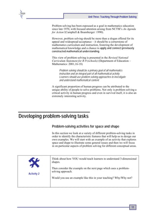 Unit Three: Teaching Through Problem Solving


                 Problem solving has been espoused as a goal in mathematics education
                 since late 1970, with focused attention arising from NCTM’s An Agenda
                 for Action’(Campbell & Boamberger: 1990).

                 However, problem solving should be more than a slogan offered for its
                 appeal and widespread acceptance – it should be a cornerstone of
                 mathematics curriculum and instruction, fostering the development of
                 mathematical knowledge and a chance to apply and connect previously
                 constructed mathematical understanding .

                 This view of problem solving is presented in the Revised National
                 Curriculum Statement for R-9 (schools) (Department of Education –
                 Mathematics: 2001,16-18)

                       Problem solving should be a primary goal of all mathematics
                       instruction and an integral part of all mathematical activity.
                       Learners should use problem-solving approaches to investigate
                       and understand mathematical content.

                 A significant proportion of human progress can be attributed to the
                 unique ability of people to solve problems. Not only is problem solving a
                 critical activity in human progress and even in survival itself, it is also an
                 extremely interesting activity.




Developing problem-solving tasks
                 Problem-solving activities for space and shape
                 In this section we look at a variety of different problem-solving tasks in
                 order to identify the characteristic features that will help us to design our
                 own examples. We will start with an example of an activity that explores
                 space and shape to illustrate some general issues and then we will focus
                 in on particular aspects of problem solving for different conceptual areas.



                 Think about how YOU would teach learners to understand 3-dimensional
                 shapes.

                 Then consider the example on the next page which uses a problem-
                 solving approach.
    Activity 2
                 Would you use an example like this in your teaching? Why/Why not?




                                                                                          11
 