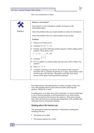 Unit Three: Teaching Through Problem Solving

                              their own constructions or ideas.



                               Routine or non-routine?

                               Given below is a list of problems suitable for learners in the
                               Intermediate phase.
         Activity 3            Select the problems that you would consider as routine for the learners.

                               Select the problems that you would consider as non-routine.

                               Problems

                              1 Subtract 0,379 from 0,574
                              2 Calculate 12 × (2 + 5 + 4)
                              3 Find the sum of the following number sequence without adding all the
                                numbers. Write down a rule:
                                1 + 3 + 5 +…….+ 97 + 99
                                           1   3
                                             ×
                              4 Calculate: 2 7
                              5 If 372 is added to a certain number then the sum is 8418. What is the
                                number?
                              6 Solve 3x − 7 = 5
                              7 A builder is building a new house. He worked out that 2 painters
                                should be able to complete the painting in 11 days. Each painter works
                                an 8 hour day at R7 per hour. The paint cost R1260. How much
                                money will be spent on having the house painted?




                              Providing learners with opportunities to explore concepts in their own
                              ways and equipping them to deal with non-routine tasks begs the
                              question: Where do we start?

                              In mathematics, as in other areas of the curriculum, we need to think back
                              to one of the key principles we all learned about in our initial teacher
                              training: moving from the known to the unknown. That means starting
                              from where the learners are and then presenting them with a problem that
                              challenges them to extend their thinking.

                              Starting where the learners are
                              The stereotypical traditional approach to mathematics teaching goes
                              something like this:

                                 The teacher gives input.

                                 The learners practise for a while.


14
 