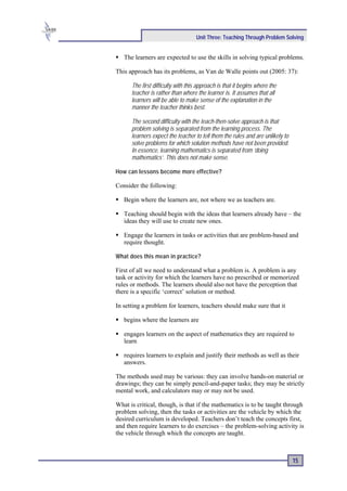 Unit Three: Teaching Through Problem Solving


   The learners are expected to use the skills in solving typical problems.

This approach has its problems, as Van de Walle points out (2005: 37):

      The first difficulty with this approach is that it begins where the
      teacher is rather than where the learner is. It assumes that all
      learners will be able to make sense of the explanation in the
      manner the teacher thinks best.

      The second difficulty with the teach-then-solve approach is that
      problem solving is separated from the learning process. The
      learners expect the teacher to tell them the rules and are unlikely to
      solve problems for which solution methods have not been provided.
      In essence, learning mathematics is separated from ‘doing
      mathematics’. This does not make sense.

How can lessons become more effective?

Consider the following:

   Begin where the learners are, not where we as teachers are.

   Teaching should begin with the ideas that learners already have – the
   ideas they will use to create new ones.

   Engage the learners in tasks or activities that are problem-based and
   require thought.

What does this mean in practice?

First of all we need to understand what a problem is. A problem is any
task or activity for which the learners have no prescribed or memorized
rules or methods. The learners should also not have the perception that
there is a specific ‘correct’ solution or method.

In setting a problem for learners, teachers should make sure that it

   begins where the learners are

   engages learners on the aspect of mathematics they are required to
   learn

   requires learners to explain and justify their methods as well as their
   answers.

The methods used may be various: they can involve hands-on material or
drawings; they can be simply pencil-and-paper tasks; they may be strictly
mental work, and calculators may or may not be used.

What is critical, though, is that if the mathematics is to be taught through
problem solving, then the tasks or activities are the vehicle by which the
desired curriculum is developed. Teachers don’t teach the concepts first,
and then require learners to do exercises – the problem-solving activity is
the vehicle through which the concepts are taught.



                                                                               15
 