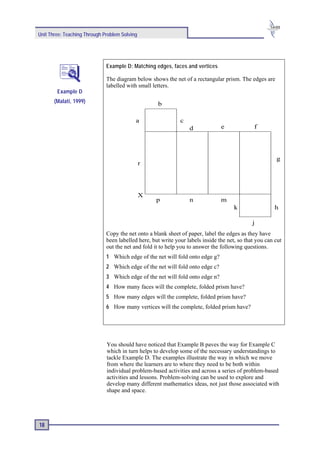 Unit Three: Teaching Through Problem Solving




                              Example D: Matching edges, faces and vertices

                              The diagram below shows the net of a rectangular prism. The edges are
                              labelled with small letters.
        Example D
       (Malati, 1999)                               b

                                           a                  c
                                                                  d             e              f




                                                                                                        g
                                               r




                                               X
                                                   p              n             m
                                                                                      k                 h

                                                                                              j
                              Copy the net onto a blank sheet of paper, label the edges as they have
                              been labelled here, but write your labels inside the net, so that you can cut
                              out the net and fold it to help you to answer the following questions.
                              1 Which edge of the net will fold onto edge g?
                              2 Which edge of the net will fold onto edge c?
                              3 Which edge of the net will fold onto edge n?
                              4 How many faces will the complete, folded prism have?
                              5 How many edges will the complete, folded prism have?
                              6 How many vertices will the complete, folded prism have?




                              You should have noticed that Example B paves the way for Example C
                              which in turn helps to develop some of the necessary understandings to
                              tackle Example D. The examples illustrate the way in which we move
                              from where the learners are to where they need to be both within
                              individual problem-based activities and across a series of problem-based
                              activities and lessons. Problem-solving can be used to explore and
                              develop many different mathematics ideas, not just those associated with
                              shape and space.




18
 