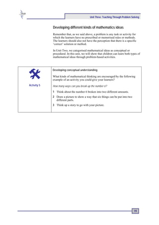 Unit Three: Teaching Through Problem Solving


             Developing different kinds of mathematics ideas
             Remember that, as we said above, a problem is any task or activity for
             which the learners have no prescribed or memorised rules or methods.
             The learners should also not have the perception that there is a specific
             ‘correct’ solution or method.

             In Unit Two, we categorised mathematical ideas as conceptual or
             procedural. In this unit, we will show that children can learn both types of
             mathematical ideas through problem-based activities.



             Developing conceptual understanding

             What kinds of mathematical thinking are encouraged by the following
             example of an activity you could give your learners?
Activity 5   How many ways can you break up the number 6?

             1 Think about the number 6 broken into two different amounts.
             2 Draw a picture to show a way that six things can be put into two
               different parts.
             3 Think up a story to go with your picture.




                                                                                    19
 