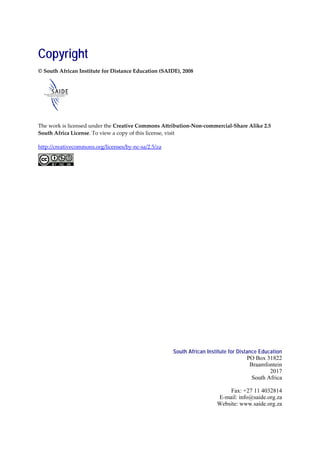 Copyright
© South African Institute for Distance Education (SAIDE), 2008




The work is licensed under the Creative Commons Attribution-Non-commercial-Share Alike 2.5
South Africa License. To view a copy of this license, visit

http://creativecommons.org/licenses/by-nc-sa/2.5/za




                                                      South African Institute for Distance Education
                                                                                      PO Box 31822
                                                                                       Braamfontein
                                                                                               2017
                                                                                        South Africa

                                                                            Fax: +27 11 4032814
                                                                        E-mail: info@saide.org.za
                                                                        Website: www.saide.org.za
 
